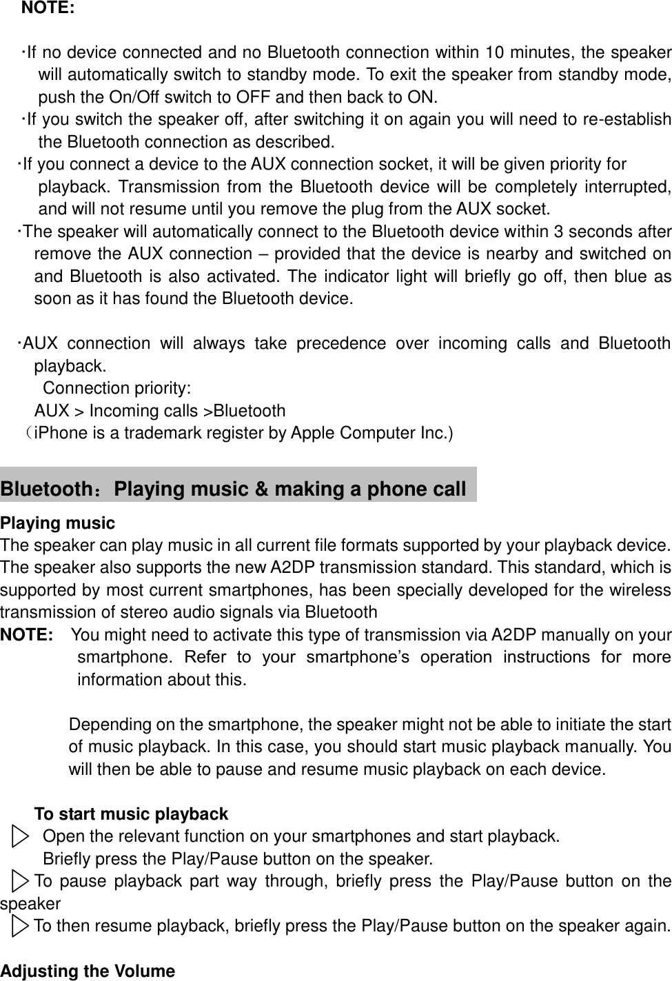 NOTE:    &middot;If no device connected and no Bluetooth connection within 10 minutes, the speaker will automatically switch to standby mode. To exit the speaker from standby mode, push the On/Off switch to OFF and then back to ON. &middot;If you switch the speaker off, after switching it on again you will need to re-establish the Bluetooth connection as described. &middot;If you connect a device to the AUX connection socket, it will be given priority for playback. Transmission from the  Bluetooth device will be completely interrupted, and will not resume until you remove the plug from the AUX socket.   &middot;The speaker will automatically connect to the Bluetooth device within 3 seconds after remove the AUX connection &ndash; provided that the device is nearby and switched on and Bluetooth is also activated. The indicator light will briefly go off, then blue as soon as it has found the Bluetooth device.  &middot;AUX  connection  will  always  take  precedence  over  incoming  calls  and  Bluetooth playback. Connection priority:   AUX > Incoming calls >Bluetooth （iPhone is a trademark register by Apple Computer Inc.)  Bluetooth：Playing music &amp; making a phone call   Playing music The speaker can play music in all current file formats supported by your playback device. The speaker also supports the new A2DP transmission standard. This standard, which is supported by most current smartphones, has been specially developed for the wireless transmission of stereo audio signals via Bluetooth NOTE:  You might need to activate this type of transmission via A2DP manually on your smartphone.  Refer  to  your  smartphone&rsquo;s  operation  instructions  for  more information about this.            Depending on the smartphone, the speaker might not be able to initiate the start of music playback. In this case, you should start music playback manually. You will then be able to pause and resume music playback on each device.    To start music playback   Open the relevant function on your smartphones and start playback. Briefly press the Play/Pause button on the speaker. To pause  playback  part  way  through,  briefly press  the  Play/Pause  button  on  the speaker To then resume playback, briefly press the Play/Pause button on the speaker again.  Adjusting the Volume    