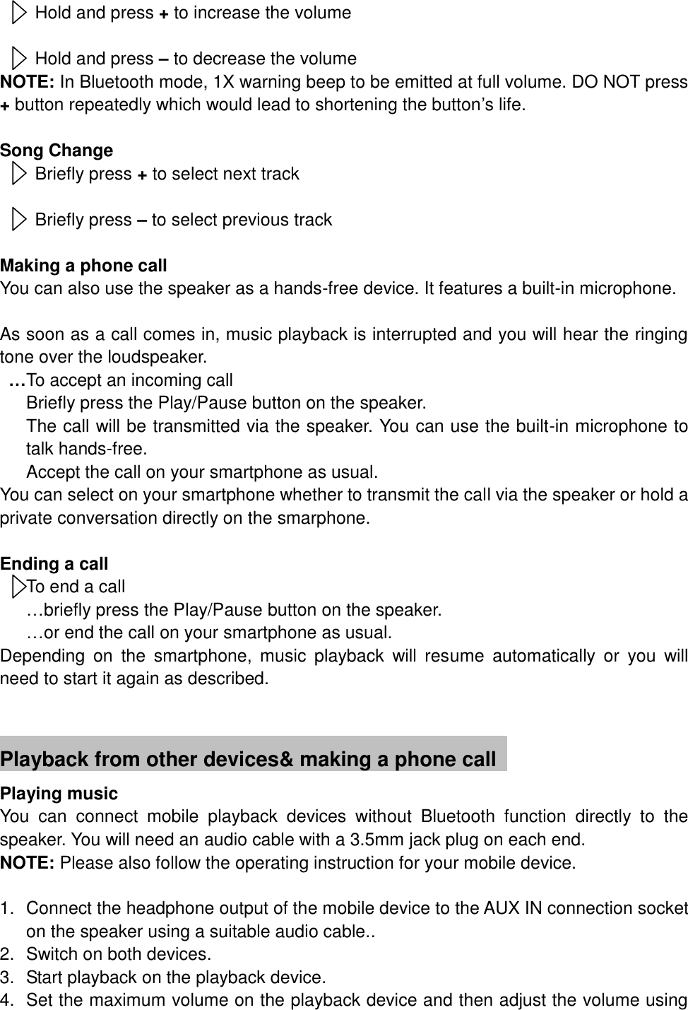 Hold and press + to increase the volume    Hold and press &ndash; to decrease the volume NOTE: In Bluetooth mode, 1X warning beep to be emitted at full volume. DO NOT press + button repeatedly which would lead to shortening the button&rsquo;s life.  Song Change Briefly press + to select next track  Briefly press &ndash; to select previous track  Making a phone call You can also use the speaker as a hands-free device. It features a built-in microphone.  As soon as a call comes in, music playback is interrupted and you will hear the ringing tone over the loudspeaker.  &hellip;To accept an incoming call     Briefly press the Play/Pause button on the speaker.   The call will be transmitted via the speaker. You can use the built-in microphone to talk hands-free.    Accept the call on your smartphone as usual. You can select on your smartphone whether to transmit the call via the speaker or hold a private conversation directly on the smarphone.  Ending a call To end a call &hellip;briefly press the Play/Pause button on the speaker.    &hellip;or end the call on your smartphone as usual. Depending  on  the  smartphone,  music  playback  will  resume  automatically  or  you  will need to start it again as described.                  Playback from other devices&amp; making a phone call   Playing music You  can  connect  mobile  playback  devices  without  Bluetooth  function  directly  to  the speaker. You will need an audio cable with a 3.5mm jack plug on each end. NOTE: Please also follow the operating instruction for your mobile device.  1.  Connect the headphone output of the mobile device to the AUX IN connection socket on the speaker using a suitable audio cable.. 2.  Switch on both devices. 3.  Start playback on the playback device. 4.  Set the maximum volume on the playback device and then adjust the volume using      