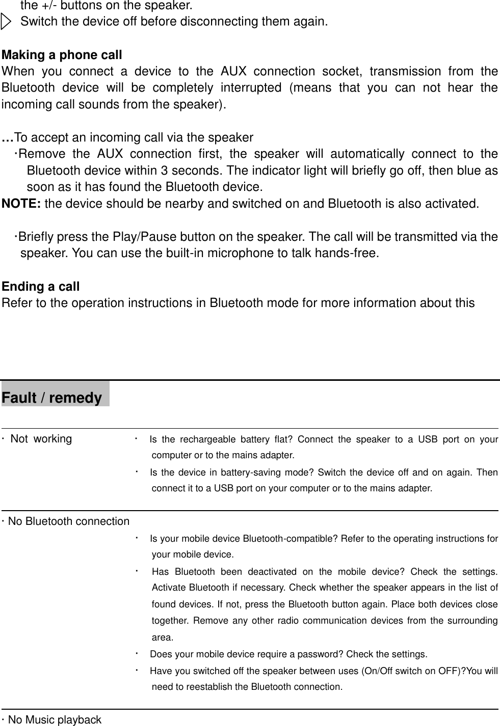 the +/- buttons on the speaker. Switch the device off before disconnecting them again.  Making a phone call When  you  connect  a  device  to  the  AUX  connection  socket,  transmission  from  the Bluetooth  device  will  be  completely  interrupted  (means  that  you  can  not  hear  the incoming call sounds from the speaker).    &hellip;To accept an incoming call via the speaker &middot;Remove  the  AUX  connection  first,  the  speaker  will  automatically  connect  to  the Bluetooth device within 3 seconds. The indicator light will briefly go off, then blue as soon as it has found the Bluetooth device. NOTE: the device should be nearby and switched on and Bluetooth is also activated.        &middot;Briefly press the Play/Pause button on the speaker. The call will be transmitted via the speaker. You can use the built-in microphone to talk hands-free.  Ending a call Refer to the operation instructions in Bluetooth mode for more information about this     Fault / remedy                                                                                              &middot;  Not  working                    &middot;    Is  the  rechargeable  battery  flat?  Connect  the  speaker  to  a  USB  port  on  your computer or to the mains adapter. &middot;    Is the device in battery-saving mode? Switch the device off and on again. Then connect it to a USB port on your computer or to the mains adapter.                                                                                   &middot; No Bluetooth connection           &middot;    Is your mobile device Bluetooth-compatible? Refer to the operating instructions for your mobile device. &middot;    Has  Bluetooth  been  deactivated  on  the  mobile  device?  Check  the  settings. Activate Bluetooth if necessary. Check whether the speaker appears in the list of found devices. If not, press the Bluetooth button again. Place both devices close together.  Remove any other radio communication devices from the surrounding area. &middot;    Does your mobile device require a password? Check the settings. &middot;    Have you switched off the speaker between uses (On/Off switch on OFF)?You will need to reestablish the Bluetooth connection.                                                                                     &middot; No Music playback      