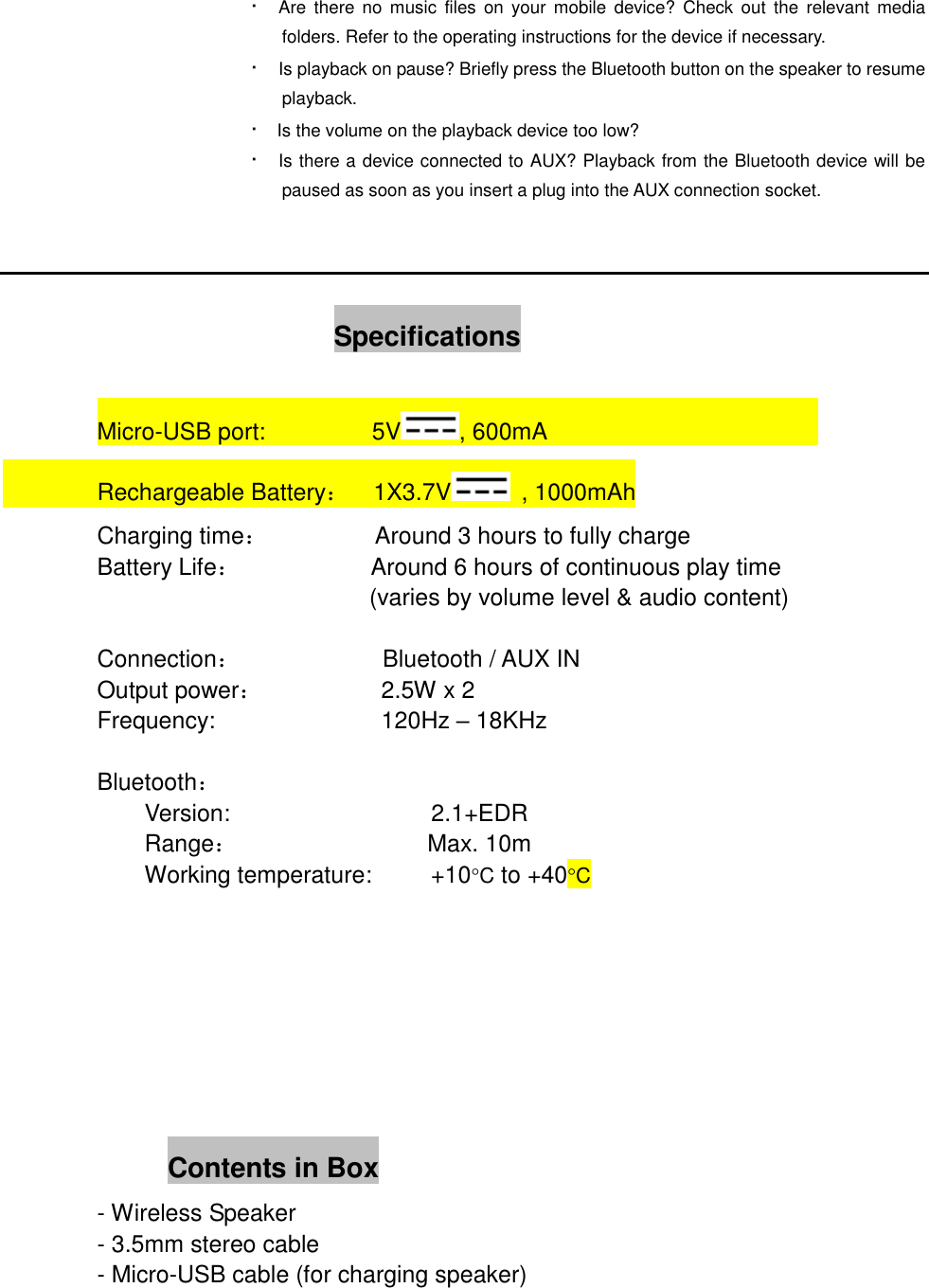&middot;    Are  there  no  music  files  on  your mobile  device?  Check  out  the  relevant  media folders. Refer to the operating instructions for the device if necessary. &middot;    Is playback on pause? Briefly press the Bluetooth button on the speaker to resume playback. &middot;    Is the volume on the playback device too low? &middot;    Is there a device connected to AUX? Playback from the Bluetooth device will be paused as soon as you insert a plug into the AUX connection socket.                                Specifications  Micro-USB port:                  5V , 600mA                                Rechargeable Battery：  1X3.7V   , 1000mAh         Charging time：         Around 3 hours to fully charge         Battery Life：            Around 6 hours of continuous play time                     (varies by volume level &amp; audio content)          Connection：            Bluetooth / AUX IN         Output power：          2.5W x 2         Frequency:                            120Hz &ndash; 18KHz  Bluetooth： Version:                  2.1+EDR Range：                Max. 10m Working temperature:     +10C to +40C                            Contents in Box         - Wireless Speaker         - 3.5mm stereo cable         - Micro-USB cable (for charging speaker)  