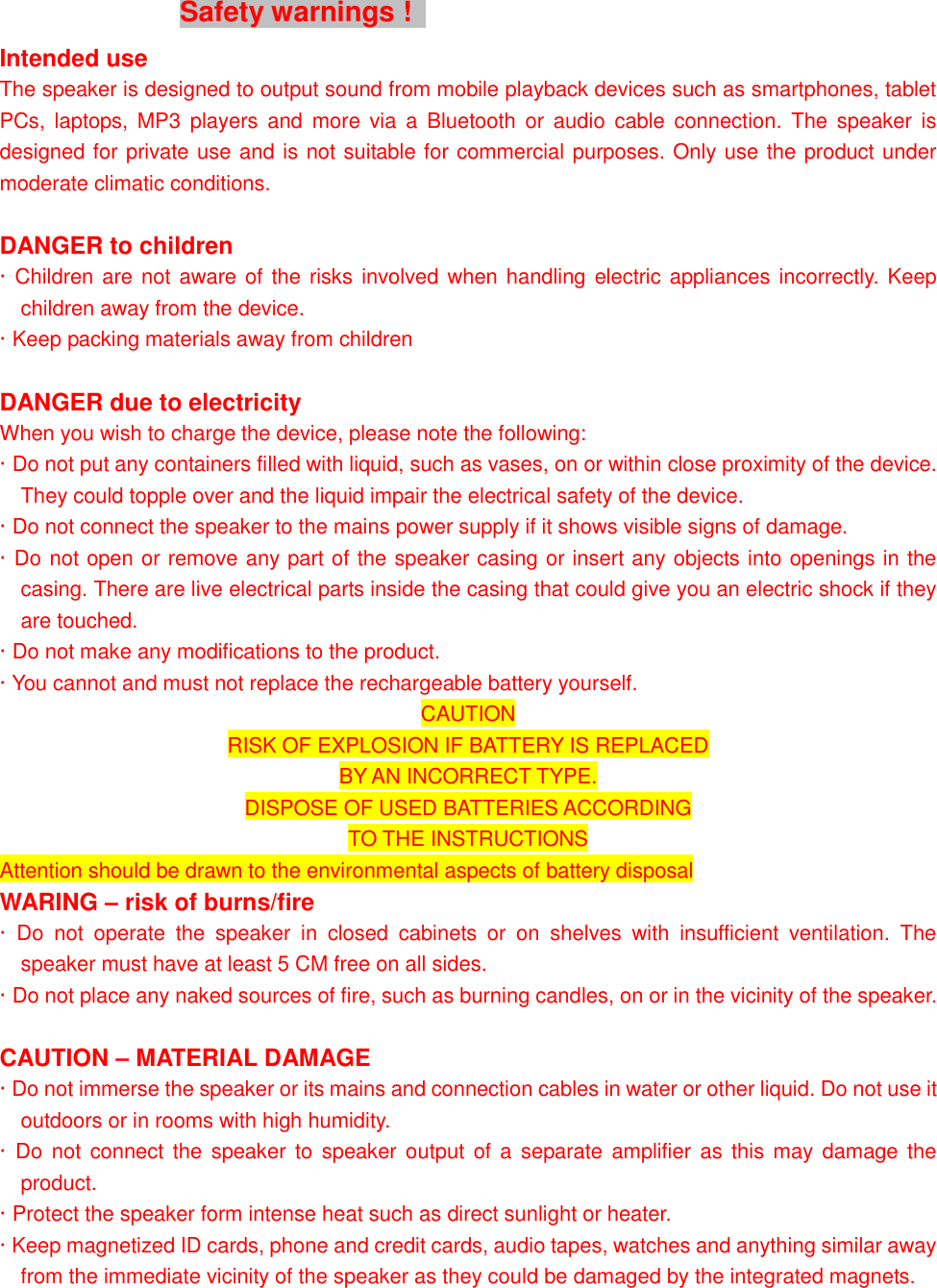 Safety warnings !   Intended use The speaker is designed to output sound from mobile playback devices such as smartphones, tablet PCs,  laptops, MP3  players  and  more  via  a  Bluetooth  or  audio  cable  connection.  The  speaker  is designed for private use and is not suitable for commercial purposes. Only use the product under moderate climatic conditions.  DANGER to children &middot; Children are not aware of the risks  involved when handling electric appliances incorrectly. Keep children away from the device. &middot; Keep packing materials away from children  DANGER due to electricity When you wish to charge the device, please note the following: &middot; Do not put any containers filled with liquid, such as vases, on or within close proximity of the device. They could topple over and the liquid impair the electrical safety of the device. &middot; Do not connect the speaker to the mains power supply if it shows visible signs of damage. &middot; Do not open or remove any part of the speaker casing or insert any objects into openings in the casing. There are live electrical parts inside the casing that could give you an electric shock if they are touched. &middot; Do not make any modifications to the product. &middot; You cannot and must not replace the rechargeable battery yourself.   CAUTION RISK OF EXPLOSION IF BATTERY IS REPLACED BY AN INCORRECT TYPE. DISPOSE OF USED BATTERIES ACCORDING TO THE INSTRUCTIONS Attention should be drawn to the environmental aspects of battery disposal WARING &ndash; risk of burns/fire &middot;  Do  not  operate  the  speaker  in  closed  cabinets  or  on  shelves  with  insufficient  ventilation.  The speaker must have at least 5 CM free on all sides. &middot; Do not place any naked sources of fire, such as burning candles, on or in the vicinity of the speaker.  CAUTION &ndash; MATERIAL DAMAGE &middot; Do not immerse the speaker or its mains and connection cables in water or other liquid. Do not use it outdoors or in rooms with high humidity. &middot; Do  not  connect the  speaker to speaker output  of a  separate amplifier  as this may damage the product. &middot; Protect the speaker form intense heat such as direct sunlight or heater. &middot; Keep magnetized ID cards, phone and credit cards, audio tapes, watches and anything similar away from the immediate vicinity of the speaker as they could be damaged by the integrated magnets. 