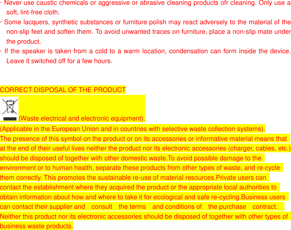 &middot; Never use caustic chemicals or aggressive or abrasive cleaning products ofr cleaning. Only use a soft, lint-free cloth. &middot; Some lacquers, synthetic substances or furniture polish may react adversely to the material of the non-slip feet and soften them. To avoid unwanted traces on furniture, place a non-slip mate under the product. &middot; If the speaker is taken from a cold to a warm location, condensation can form inside the device. Leave it switched off for a few hours.   CORRECT DISPOSAL OF THE PRODUCT (Waste electrical and electronic equipment). (Applicable in the European Union and in countries with selective waste collection systems). The presence of this symbol on the product or on its accessories or informative material means that   at the end of their useful lives neither the product nor its electronic accessories (charger, cables, etc.)   should be disposed of together with other domestic waste.To avoid possible damage to the   environment or to human health, separate these products from other types of waste, and re-cycle   them correctly. This promotes the sustainable re-use of material resources.Private users can   contact the establishment where they acquired the product or the appropriate local authorities to   obtain information about how and where to take it for ecological and safe re-cycling.Business users   can contact their supplier and    consult    the terms    and conditions of    the purchase    contract.     Neither this product nor its electronic accessories should be disposed of together with other types of   business waste products.                     