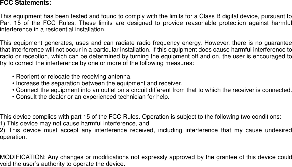    FCC Statements:  This equipment has been tested and found to comply with the limits for a Class B digital device, pursuant to Part  15  of  the  FCC  Rules.  These  limits  are  designed  to  provide  reasonable  protection  against  harmful interference in a residential installation.    This equipment generates, uses and can radiate radio frequency energy. However, there is no guarantee that interference will not occur in a particular installation. If this equipment does cause harmful interference to radio or reception, which can be determined by turning the equipment off and on, the user is encouraged to try to correct the interference by one or more of the following measures:  &bull; Reorient or relocate the receiving antenna.   &bull; Increase the separation between the equipment and receiver. &bull; Connect the equipment into an outlet on a circuit different from that to which the receiver is connected. &bull; Consult the dealer or an experienced technician for help.     This device complies with part 15 of the FCC Rules. Operation is subject to the following two conditions:   1) This device may not cause harmful interference, and   2)  This  device  must  accept  any  interference  received,  including  interference  that  my  cause  undesired operation.     MODIFICATION: Any changes or modifications not expressly approved by the grantee of this device could void the user&rsquo;s authority to operate the device.   