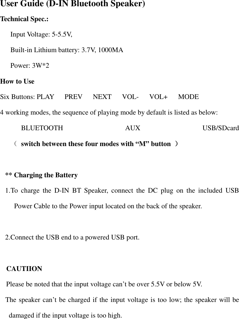                    User Guide (D-IN Bluetooth Speaker) Technical Spec.: Input Voltage: 5-5.5V,   Built-in Lithium battery: 3.7V, 1000MA Power: 3W*2 How to Use Six Buttons: PLAY      PREV      NEXT      VOL-      VOL+      MODE 4 working modes, the sequence of playing mode by default is listed as below: BLUETOOTH  AUX  USB/SDcard                        （ switch between these four modes with &ldquo;M&rdquo; button  ））））        ** Charging the Battery 1. To  charge  the  D-IN  BT  Speaker,  connect  the  DC  plug  on  the  included  USB Power Cable to the Power input located on the back of the speaker.  2.Connect the USB end to a powered USB port.  CAUTIION Please be noted that the input voltage can&rsquo;t be over 5.5V or below 5V.   The speaker can&rsquo;t be charged if the input voltage is too low; the speaker will be damaged if the input voltage is too high.    