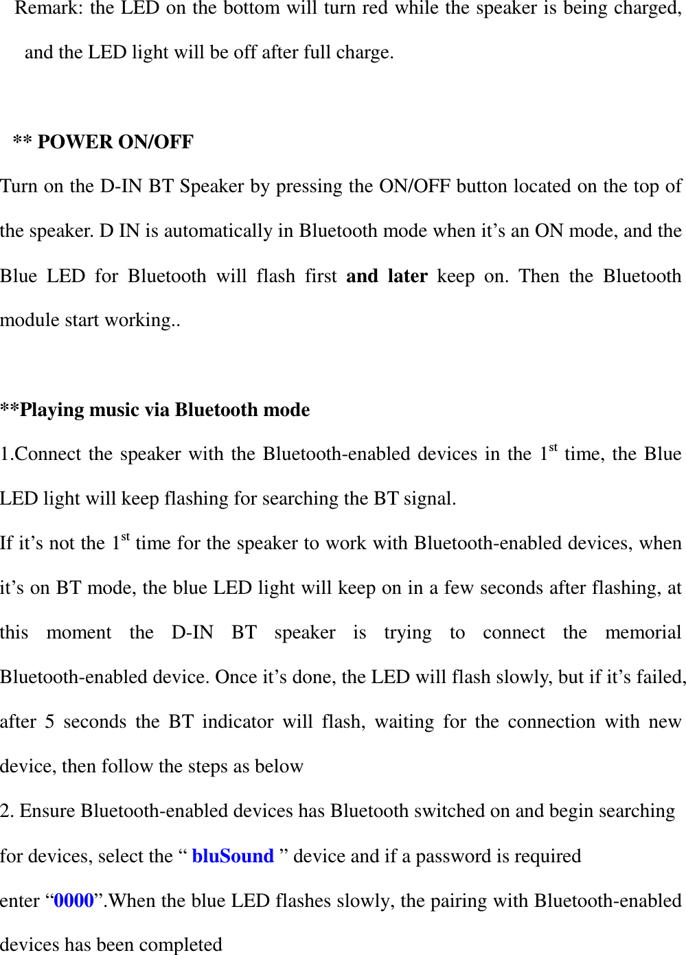 Remark: the LED on the bottom will turn red while the speaker is being charged, and the LED light will be off after full charge.  ** POWER ON/OFF Turn on the D-IN BT Speaker by pressing the ON/OFF button located on the top of the speaker. D IN is automatically in Bluetooth mode when it&rsquo;s an ON mode, and the Blue  LED  for  Bluetooth  will  flash  first  and  later  keep  on.  Then  the  Bluetooth module start working..  **Playing music via Bluetooth mode 1.Connect the speaker with  the  Bluetooth-enabled devices in the 1st time, the Blue LED light will keep flashing for searching the BT signal. If it&rsquo;s not the 1st time for the speaker to work with Bluetooth-enabled devices, when it&rsquo;s on BT mode, the blue LED light will keep on in a few seconds after flashing, at this  moment  the  D-IN  BT  speaker  is  trying  to  connect  the  memorial Bluetooth-enabled device. Once it&rsquo;s done, the LED will flash slowly, but if it&rsquo;s failed, after  5  seconds  the  BT  indicator  will  flash,  waiting  for  the  connection  with  new device, then follow the steps as below 2. Ensure Bluetooth-enabled devices has Bluetooth switched on and begin searching for devices, select the &ldquo; bluSound &rdquo; device and if a password is required enter &ldquo;0000&rdquo;.When the blue LED flashes slowly, the pairing with Bluetooth-enabled devices has been completed  