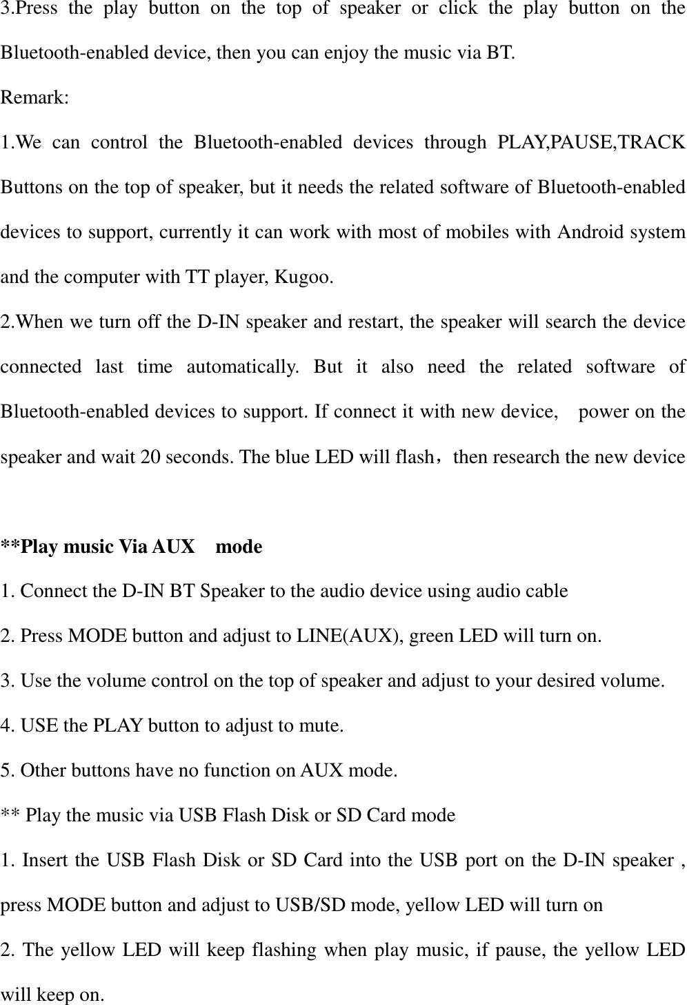 3.Press  the  play  button  on  the  top  of  speaker  or  click  the  play  button  on  the Bluetooth-enabled device, then you can enjoy the music via BT. Remark: 1.We  can  control  the  Bluetooth-enabled  devices  through  PLAY,PAUSE,TRACK Buttons on the top of speaker, but it needs the related software of Bluetooth-enabled devices to support, currently it can work with most of mobiles with Android system and the computer with TT player, Kugoo. 2.When we turn off the D-IN speaker and restart, the speaker will search the device connected  last  time  automatically.  But  it  also  need  the  related  software  of Bluetooth-enabled devices to support. If connect it with new device,    power on the speaker and wait 20 seconds. The blue LED will flash，then research the new device  **Play music Via AUX    mode 1. Connect the D-IN BT Speaker to the audio device using audio cable 2. Press MODE button and adjust to LINE(AUX), green LED will turn on. 3. Use the volume control on the top of speaker and adjust to your desired volume. 4. USE the PLAY button to adjust to mute. 5. Other buttons have no function on AUX mode. ** Play the music via USB Flash Disk or SD Card mode 1. Insert the USB Flash Disk or SD Card into the USB port on the D-IN speaker , press MODE button and adjust to USB/SD mode, yellow LED will turn on   2. The yellow LED will keep flashing when play music, if pause, the yellow LED will keep on.   