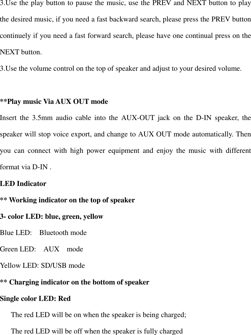 3.Use the play button to pause the music, use the PREV and NEXT button to play the desired music, if you need a fast backward search, please press the PREV button continuely if you need a fast forward search, please have one continual press on the NEXT button. 3.Use the volume control on the top of speaker and adjust to your desired volume.    **Play music Via AUX OUT mode Insert  the  3.5mm  audio  cable  into  the  AUX-OUT  jack  on  the  D-IN  speaker,  the speaker will stop voice export, and change to AUX OUT mode automatically. Then you  can  connect  with  high  power  equipment  and  enjoy  the  music  with  different format via D-IN . LED Indicator ** Working indicator on the top of speaker 3- color LED: blue, green, yellow Blue LED:    Bluetooth mode Green LED:    AUX    mode Yellow LED: SD/USB mode ** Charging indicator on the bottom of speaker   Single color LED: Red The red LED will be on when the speaker is being charged; The red LED will be off when the speaker is fully charged   