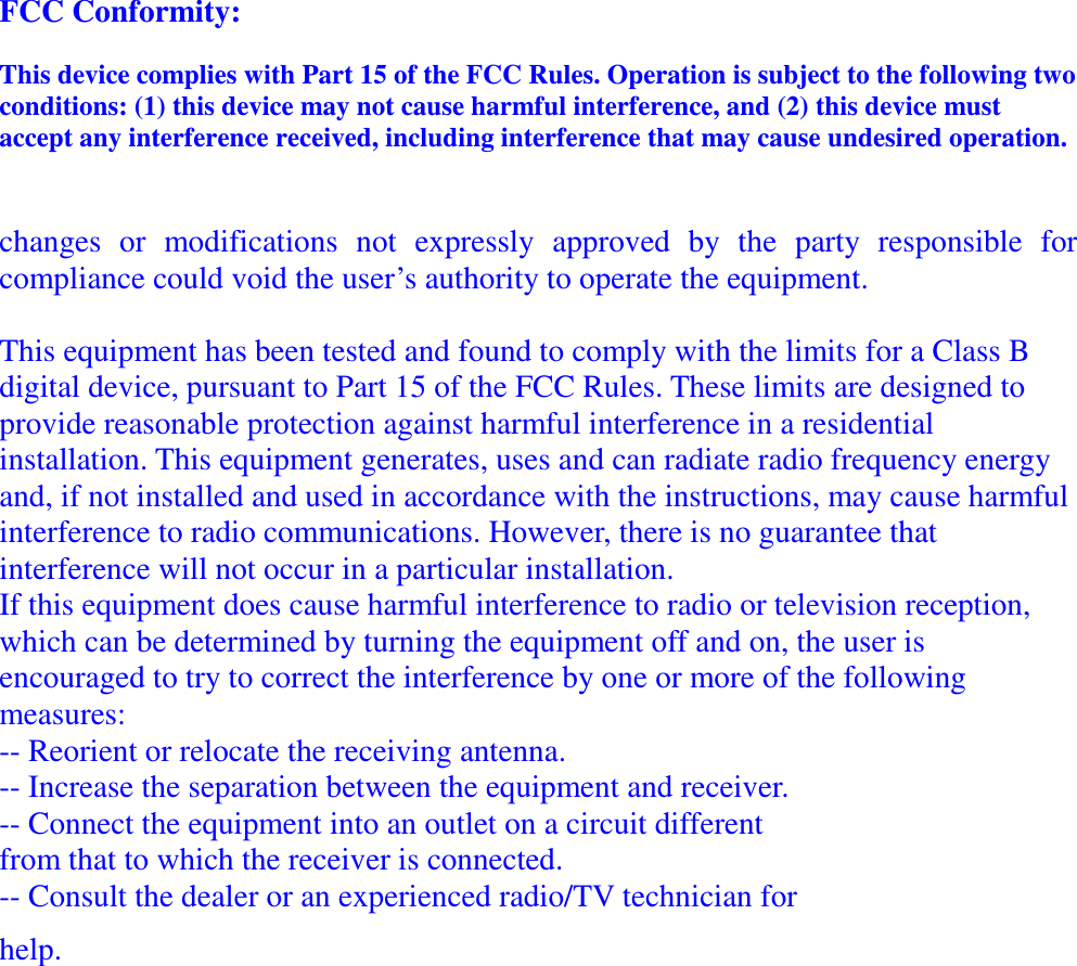 FCC Conformity: This device complies with Part 15 of the FCC Rules. Operation is subject to the following two conditions: (1) this device may not cause harmful interference, and (2) this device must accept any interference received, including interference that may cause undesired operation.  changes  or  modifications  not  expressly  approved  by  the  party  responsible  for compliance could void the user&rsquo;s authority to operate the equipment.  This equipment has been tested and found to comply with the limits for a Class B digital device, pursuant to Part 15 of the FCC Rules. These limits are designed to provide reasonable protection against harmful interference in a residential installation. This equipment generates, uses and can radiate radio frequency energy and, if not installed and used in accordance with the instructions, may cause harmful interference to radio communications. However, there is no guarantee that interference will not occur in a particular installation. If this equipment does cause harmful interference to radio or television reception, which can be determined by turning the equipment off and on, the user is encouraged to try to correct the interference by one or more of the following measures: -- Reorient or relocate the receiving antenna. -- Increase the separation between the equipment and receiver. -- Connect the equipment into an outlet on a circuit different from that to which the receiver is connected. -- Consult the dealer or an experienced radio/TV technician for help. 