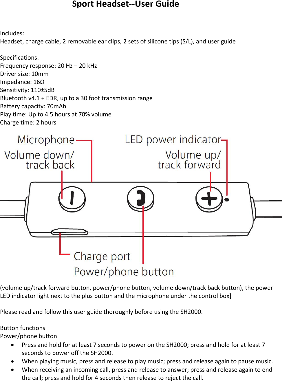 Sport Headset--User Guide   Includes:  Headset, charge cable, 2 removable ear clips, 2 sets of silicone tips (S/L), and user guide  Specifications: Frequency response: 20 Hz &ndash; 20 kHz Driver size: 10mm Impedance: 16&Omega; Sensitivity: 110&plusmn;5dB Bluetooth v4.1 + EDR, up to a 30 foot transmission range Battery capacity: 70mAh Play time: Up to 4.5 hours at 70% volume Charge time: 2 hours  (volume up/track forward button, power/phone button, volume down/track back button), the power LED indicator light next to the plus button and the microphone under the control box]  Please read and follow this user guide thoroughly before using the SH2000.   Button functions Power/phone button  Press and hold for at least 7 seconds to power on the SH2000; press and hold for at least 7 seconds to power off the SH2000.   When playing music, press and release to play music; press and release again to pause music.  When receiving an incoming call, press and release to answer; press and release again to end the call; press and hold for 4 seconds then release to reject the call.  