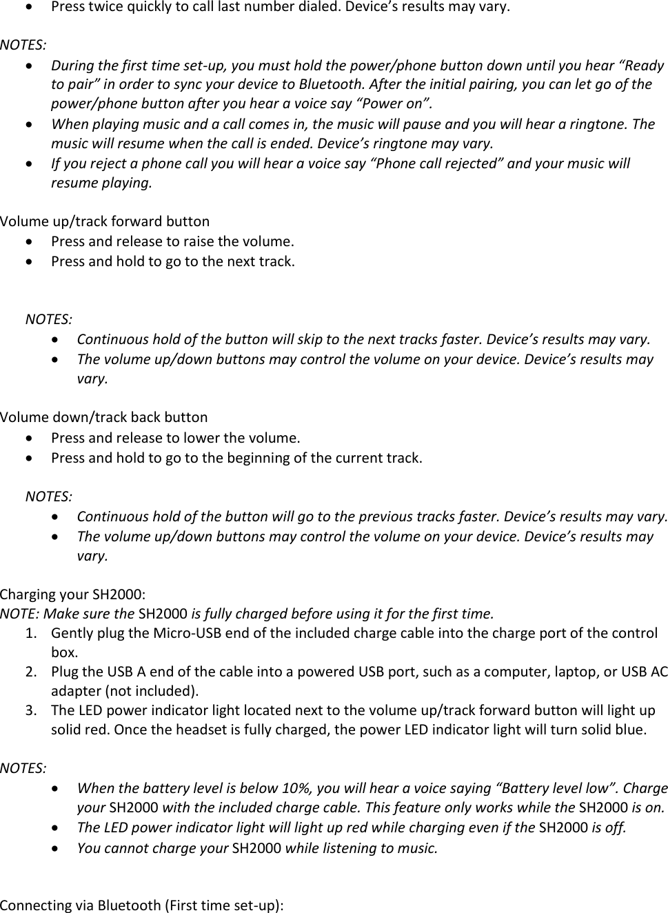  Press twice quickly to call last number dialed. Device&rsquo;s results may vary.   NOTES:   During the first time set-up, you must hold the power/phone button down until you hear &ldquo;Ready to pair&rdquo; in order to sync your device to Bluetooth. After the initial pairing, you can let go of the power/phone button after you hear a voice say &ldquo;Power on&rdquo;.  When playing music and a call comes in, the music will pause and you will hear a ringtone. The music will resume when the call is ended. Device&rsquo;s ringtone may vary.   If you reject a phone call you will hear a voice say &ldquo;Phone call rejected&rdquo; and your music will resume playing.   Volume up/track forward button  Press and release to raise the volume.  Press and hold to go to the next track.   NOTES:   Continuous hold of the button will skip to the next tracks faster. Device&rsquo;s results may vary.   The volume up/down buttons may control the volume on your device. Device&rsquo;s results may vary.   Volume down/track back button  Press and release to lower the volume.  Press and hold to go to the beginning of the current track.  NOTES:   Continuous hold of the button will go to the previous tracks faster. Device&rsquo;s results may vary.   The volume up/down buttons may control the volume on your device. Device&rsquo;s results may vary.   Charging your SH2000: NOTE: Make sure the SH2000 is fully charged before using it for the first time. 1. Gently plug the Micro-USB end of the included charge cable into the charge port of the control box. 2. Plug the USB A end of the cable into a powered USB port, such as a computer, laptop, or USB AC adapter (not included). 3. The LED power indicator light located next to the volume up/track forward button will light up solid red. Once the headset is fully charged, the power LED indicator light will turn solid blue.  NOTES:   When the battery level is below 10%, you will hear a voice saying &ldquo;Battery level low&rdquo;. Charge your SH2000 with the included charge cable. This feature only works while the SH2000 is on.   The LED power indicator light will light up red while charging even if the SH2000 is off.  You cannot charge your SH2000 while listening to music.    Connecting via Bluetooth (First time set-up): 