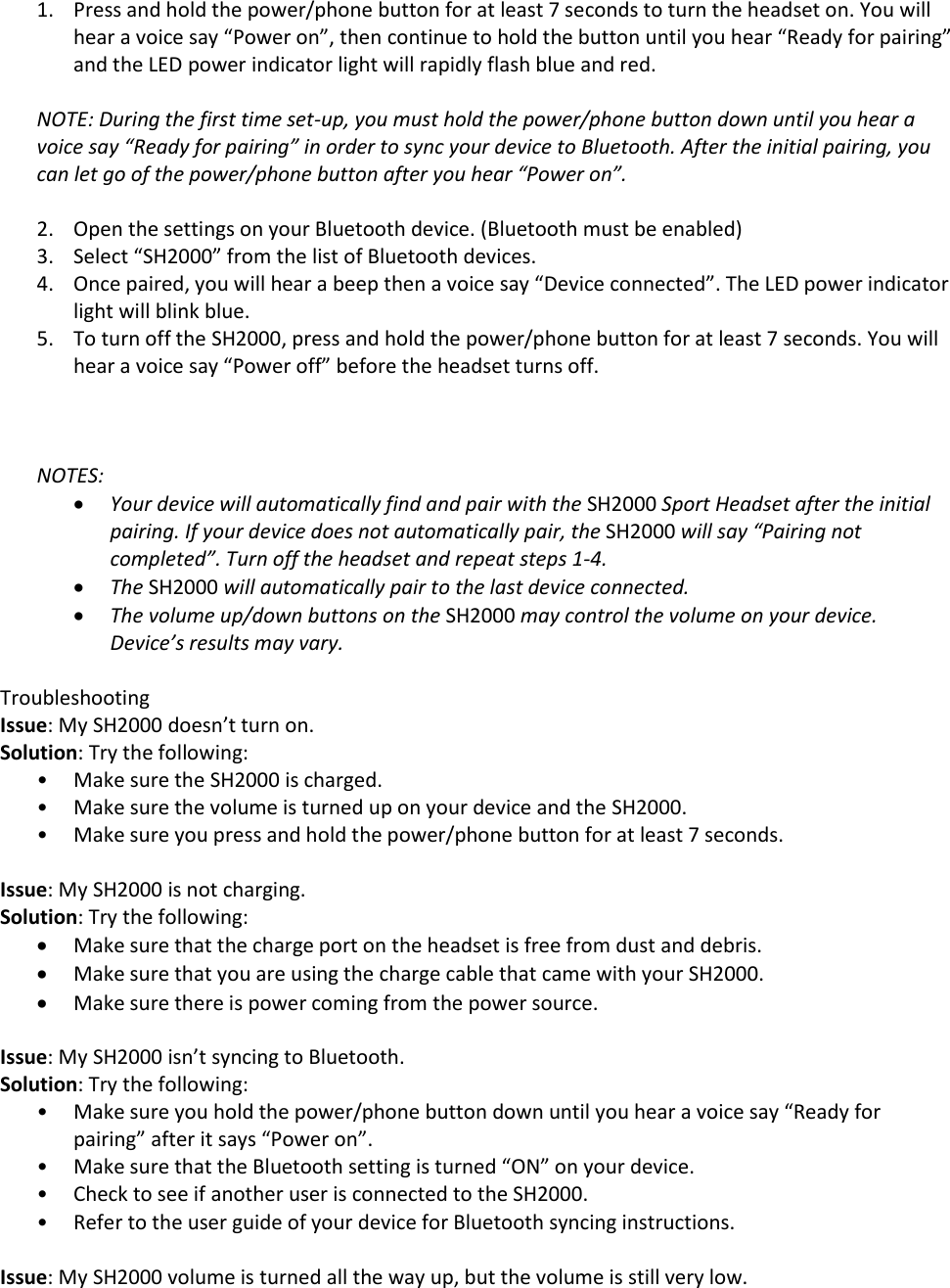 1. Press and hold the power/phone button for at least 7 seconds to turn the headset on. You will hear a voice say &ldquo;Power on&rdquo;, then continue to hold the button until you hear &ldquo;Ready for pairing&rdquo; and the LED power indicator light will rapidly flash blue and red.  NOTE: During the first time set-up, you must hold the power/phone button down until you hear a voice say &ldquo;Ready for pairing&rdquo; in order to sync your device to Bluetooth. After the initial pairing, you can let go of the power/phone button after you hear &ldquo;Power on&rdquo;.   2. Open the settings on your Bluetooth device. (Bluetooth must be enabled) 3. Select &ldquo;SH2000&rdquo; from the list of Bluetooth devices. 4. Once paired, you will hear a beep then a voice say &ldquo;Device connected&rdquo;. The LED power indicator light will blink blue. 5. To turn off the SH2000, press and hold the power/phone button for at least 7 seconds. You will hear a voice say &ldquo;Power off&rdquo; before the headset turns off.    NOTES:   Your device will automatically find and pair with the SH2000 Sport Headset after the initial pairing. If your device does not automatically pair, the SH2000 will say &ldquo;Pairing not completed&rdquo;. Turn off the headset and repeat steps 1-4.   The SH2000 will automatically pair to the last device connected.  The volume up/down buttons on the SH2000 may control the volume on your device. Device&rsquo;s results may vary.   Troubleshooting Issue: My SH2000 doesn&rsquo;t turn on. Solution: Try the following:  &bull; Make sure the SH2000 is charged.  &bull; Make sure the volume is turned up on your device and the SH2000.  &bull; Make sure you press and hold the power/phone button for at least 7 seconds.   Issue: My SH2000 is not charging. Solution: Try the following:  Make sure that the charge port on the headset is free from dust and debris.  Make sure that you are using the charge cable that came with your SH2000.  Make sure there is power coming from the power source.   Issue: My SH2000 isn&rsquo;t syncing to Bluetooth. Solution: Try the following:  &bull; Make sure you hold the power/phone button down until you hear a voice say &ldquo;Ready for pairing&rdquo; after it says &ldquo;Power on&rdquo;.  &bull; Make sure that the Bluetooth setting is turned &ldquo;ON&rdquo; on your device.  &bull; Check to see if another user is connected to the SH2000. &bull; Refer to the user guide of your device for Bluetooth syncing instructions.   Issue: My SH2000 volume is turned all the way up, but the volume is still very low. 