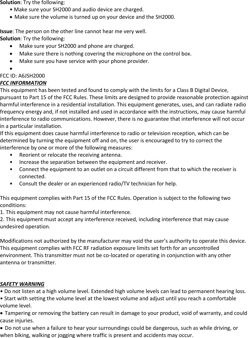 Solution: Try the following: &bull; Make sure your SH2000 and audio device are charged.  Make sure the volume is turned up on your device and the SH2000.   Issue: The person on the other line cannot hear me very well. Solution: Try the following:  Make sure your SH2000 and phone are charged.  Make sure there is nothing covering the microphone on the control box.  Make sure you have service with your phone provider.    FCC ID: A6JSH2000 FCC INFORMATION This equipment has been tested and found to comply with the limits for a Class B Digital Device, pursuant to Part 15 of the FCC Rules. These limits are designed to provide reasonable protection against harmful interference in a residential installation. This equipment generates, uses, and can radiate radio frequency energy and, if not installed and used in accordance with the instructions, may cause harmful interference to radio communications. However, there is no guarantee that interference will not occur in a particular installation.  If this equipment does cause harmful interference to radio or television reception, which can be determined by turning the equipment off and on, the user is encouraged to try to correct the interference by one or more of the following measures: &bull; Reorient or relocate the receiving antenna. &bull; Increase the separation between the equipment and receiver. &bull; Connect the equipment to an outlet on a circuit different from that to which the receiver is connected. &bull; Consult the dealer or an experienced radio/TV technician for help.  This equipment complies with Part 15 of the FCC Rules. Operation is subject to the following two conditions: 1. This equipment may not cause harmful interference. 2. This equipment must accept any interference received, including interference that may cause undesired operation.  Modifications not authorized by the manufacturer may void the user&rsquo;s authority to operate this device. This equipment complies with FCC RF radiation exposure limits set forth for an uncontrolled environment. This transmitter must not be co-located or operating in conjunction with any other antenna or transmitter.   SAFETY WARNING &bull; Do not listen at a high volume level. Extended high volume levels can lead to permanent hearing loss. &bull; Start with setting the volume level at the lowest volume and adjust until you reach a comfortable volume level.  Tampering or removing the battery can result in damage to your product, void of warranty, and could cause injuries.   Do not use when a failure to hear your surroundings could be dangerous, such as while driving, or when biking, walking or jogging where traffic is present and accidents may occur. 
