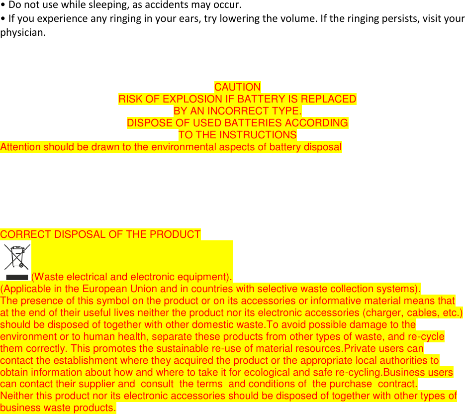 &bull; Do not use while sleeping, as accidents may occur. &bull; If you experience any ringing in your ears, try lowering the volume. If the ringing persists, visit your physician.    CAUTION RISK OF EXPLOSION IF BATTERY IS REPLACED BY AN INCORRECT TYPE. DISPOSE OF USED BATTERIES ACCORDING TO THE INSTRUCTIONS Attention should be drawn to the environmental aspects of battery disposal       CORRECT DISPOSAL OF THE PRODUCT (Waste electrical and electronic equipment). (Applicable in the European Union and in countries with selective waste collection systems). The presence of this symbol on the product or on its accessories or informative material means that  at the end of their useful lives neither the product nor its electronic accessories (charger, cables, etc.)  should be disposed of together with other domestic waste.To avoid possible damage to the  environment or to human health, separate these products from other types of waste, and re-cycle  them correctly. This promotes the sustainable re-use of material resources.Private users can  contact the establishment where they acquired the product or the appropriate local authorities to  obtain information about how and where to take it for ecological and safe re-cycling.Business users  can contact their supplier and  consult  the terms  and conditions of  the purchase  contract.   Neither this product nor its electronic accessories should be disposed of together with other types of  business waste products.     