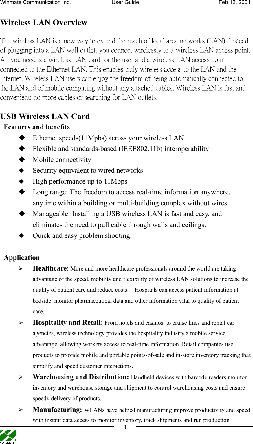 Winmate Communication Inc.  User Guide  Feb 12, 2001    1 Wireless LAN Overview The wireless LAN is a new way to extend the reach of local area networks (LAN). Instead of plugging into a LAN wall outlet, you connect wirelessly to a wireless LAN access point. All you need is a wireless LAN card for the user and a wireless LAN access point connected to the Ethernet LAN. This enables truly wireless access to the LAN and the Internet. Wireless LAN users can enjoy the freedom of being automatically connected to the LAN and of mobile computing without any attached cables. Wireless LAN is fast and convenient: no more cables or searching for LAN outlets.   USB Wireless LAN Card   Features and benefits  Ethernet speeds(11Mpbs) across your wireless LAN  Flexible and standards-based (IEEE802.11b) interoperability  Mobile connectivity     Security equivalent to wired networks   High performance up to 11Mbps  Long range: The freedom to access real-time information anywhere, anytime within a building or multi-building complex without wires.  Manageable: Installing a USB wireless LAN is fast and easy, and eliminates the need to pull cable through walls and ceilings.   Quick and easy problem shooting.   Application   Healthcare: More and more healthcare professionals around the world are taking advantage of the speed, mobility and flexibility of wireless LAN solutions to increase the quality of patient care and reduce costs.    Hospitals can access patient information at bedside, monitor pharmaceutical data and other information vital to quality of patient care.   Hospitality and Retail: From hotels and casinos, to cruise lines and rental car agencies, wireless technology provides the hospitality industry a mobile service advantage, allowing workers access to real-time information. Retail companies use products to provide mobile and portable points-of-sale and in-store inventory tracking that simplify and speed customer interactions.     Warehousing and Distribution: Handheld devices with barcode readers monitor inventory and warehouse storage and shipment to control warehousing costs and ensure speedy delivery of products.     Manufacturing: WLANs have helped manufacturing improve productivity and speed with instant data access to monitor inventory, track shipments and run production 