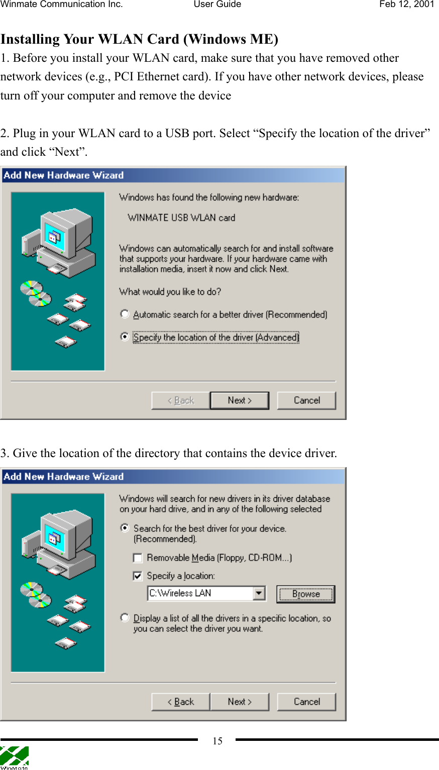 Winmate Communication Inc.  User Guide  Feb 12, 2001    15Installing Your WLAN Card (Windows ME) 1. Before you install your WLAN card, make sure that you have removed other network devices (e.g., PCI Ethernet card). If you have other network devices, please turn off your computer and remove the device    2. Plug in your WLAN card to a USB port. Select “Specify the location of the driver” and click “Next”.     3. Give the location of the directory that contains the device driver.  