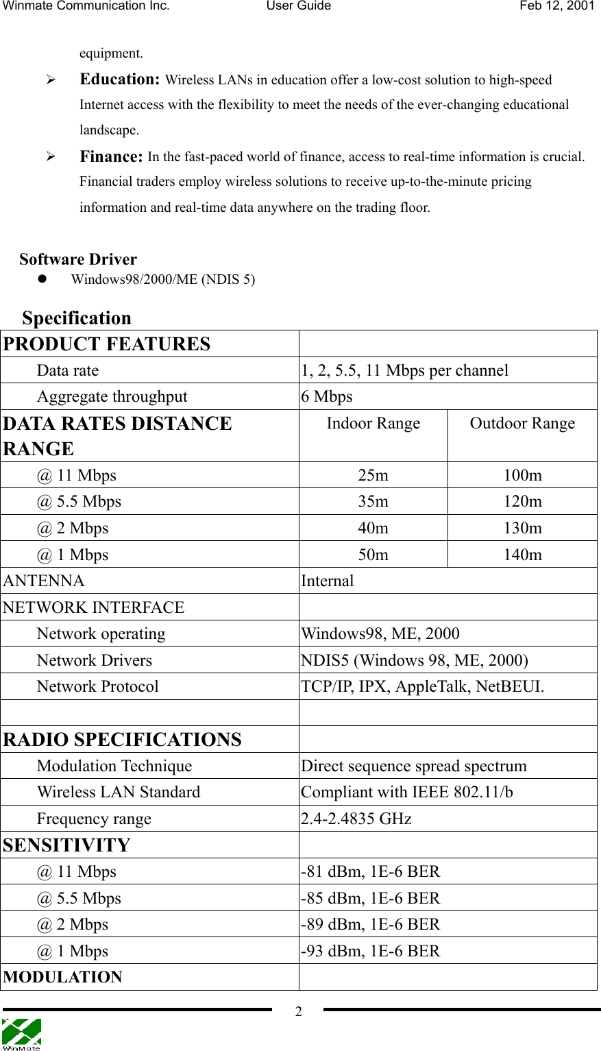 Winmate Communication Inc.  User Guide  Feb 12, 2001    2 equipment.     Education: Wireless LANs in education offer a low-cost solution to high-speed Internet access with the flexibility to meet the needs of the ever-changing educational landscape.   Finance: In the fast-paced world of finance, access to real-time information is crucial. Financial traders employ wireless solutions to receive up-to-the-minute pricing information and real-time data anywhere on the trading floor.    Software Driver   Windows98/2000/ME (NDIS 5)  Specification PRODUCT FEATURES   Data rate  1, 2, 5.5, 11 Mbps per channel Aggregate throughput  6 Mbps   DATA RATES DISTANCE RANGE Indoor Range  Outdoor Range @ 11 Mbps  25m  100m @ 5.5 Mbps  35m  120m @ 2 Mbps  40m  130m @ 1 Mbps  50m  140m ANTENNA Internal NETWORK INTERFACE   Network operating  Windows98, ME, 2000 Network Drivers  NDIS5 (Windows 98, ME, 2000) Network Protocol  TCP/IP, IPX, AppleTalk, NetBEUI.   RADIO SPECIFICATIONS   Modulation Technique  Direct sequence spread spectrum Wireless LAN Standard  Compliant with IEEE 802.11/b Frequency range  2.4-2.4835 GHz SENSITIVITY   @ 11 Mbps  -81 dBm, 1E-6 BER @ 5.5 Mbps  -85 dBm, 1E-6 BER   @ 2 Mbps  -89 dBm, 1E-6 BER @ 1 Mbps  -93 dBm, 1E-6 BER MODULATION  