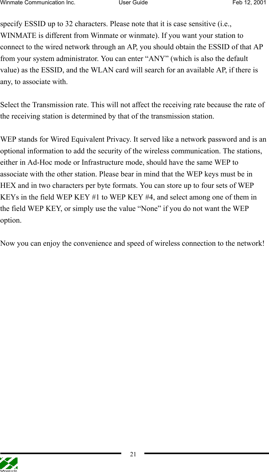 Winmate Communication Inc.  User Guide  Feb 12, 2001    21specify ESSID up to 32 characters. Please note that it is case sensitive (i.e., WINMATE is different from Winmate or winmate). If you want your station to connect to the wired network through an AP, you should obtain the ESSID of that AP from your system administrator. You can enter “ANY” (which is also the default value) as the ESSID, and the WLAN card will search for an available AP, if there is any, to associate with.  Select the Transmission rate. This will not affect the receiving rate because the rate of the receiving station is determined by that of the transmission station.    WEP stands for Wired Equivalent Privacy. It served like a network password and is an optional information to add the security of the wireless communication. The stations, either in Ad-Hoc mode or Infrastructure mode, should have the same WEP to associate with the other station. Please bear in mind that the WEP keys must be in HEX and in two characters per byte formats. You can store up to four sets of WEP KEYs in the field WEP KEY #1 to WEP KEY #4, and select among one of them in the field WEP KEY, or simply use the value “None” if you do not want the WEP option.  Now you can enjoy the convenience and speed of wireless connection to the network! 