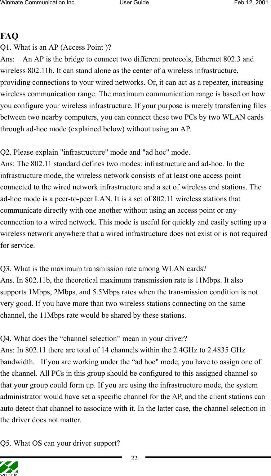 Winmate Communication Inc.  User Guide  Feb 12, 2001    22 FAQ Q1. What is an AP (Access Point )? Ans:    An AP is the bridge to connect two different protocols, Ethernet 802.3 and wireless 802.11b. It can stand alone as the center of a wireless infrastructure, providing connections to your wired networks. Or, it can act as a repeater, increasing wireless communication range. The maximum communication range is based on how you configure your wireless infrastructure. If your purpose is merely transferring files between two nearby computers, you can connect these two PCs by two WLAN cards through ad-hoc mode (explained below) without using an AP.  Q2. Please explain &quot;infrastructure&quot; mode and &quot;ad hoc&quot; mode. Ans: The 802.11 standard defines two modes: infrastructure and ad-hoc. In the infrastructure mode, the wireless network consists of at least one access point connected to the wired network infrastructure and a set of wireless end stations. The ad-hoc mode is a peer-to-peer LAN. It is a set of 802.11 wireless stations that communicate directly with one another without using an access point or any connection to a wired network. This mode is useful for quickly and easily setting up a wireless network anywhere that a wired infrastructure does not exist or is not required for service.  Q3. What is the maximum transmission rate among WLAN cards? Ans. In 802.11b, the theoretical maximum transmission rate is 11Mbps. It also supports 1Mbps, 2Mbps, and 5.5Mbps rates when the transmission condition is not very good. If you have more than two wireless stations connecting on the same channel, the 11Mbps rate would be shared by these stations.  Q4. What does the “channel selection” mean in your driver? Ans: In 802.11 there are total of 14 channels within the 2.4GHz to 2.4835 GHz bandwidth.   If you are working under the “ad hoc&quot; mode, you have to assign one of the channel. All PCs in this group should be configured to this assigned channel so that your group could form up. If you are using the infrastructure mode, the system administrator would have set a specific channel for the AP, and the client stations can auto detect that channel to associate with it. In the latter case, the channel selection in the driver does not matter.  Q5. What OS can your driver support? 