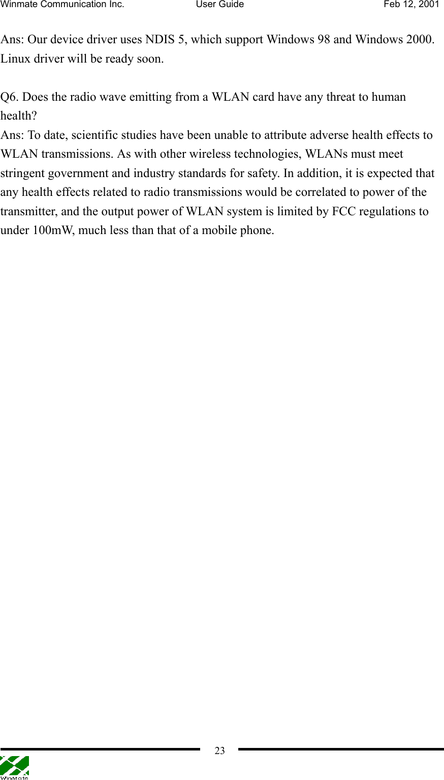 Winmate Communication Inc.  User Guide  Feb 12, 2001    23Ans: Our device driver uses NDIS 5, which support Windows 98 and Windows 2000. Linux driver will be ready soon.  Q6. Does the radio wave emitting from a WLAN card have any threat to human health? Ans: To date, scientific studies have been unable to attribute adverse health effects to WLAN transmissions. As with other wireless technologies, WLANs must meet stringent government and industry standards for safety. In addition, it is expected that any health effects related to radio transmissions would be correlated to power of the transmitter, and the output power of WLAN system is limited by FCC regulations to under 100mW, much less than that of a mobile phone. 