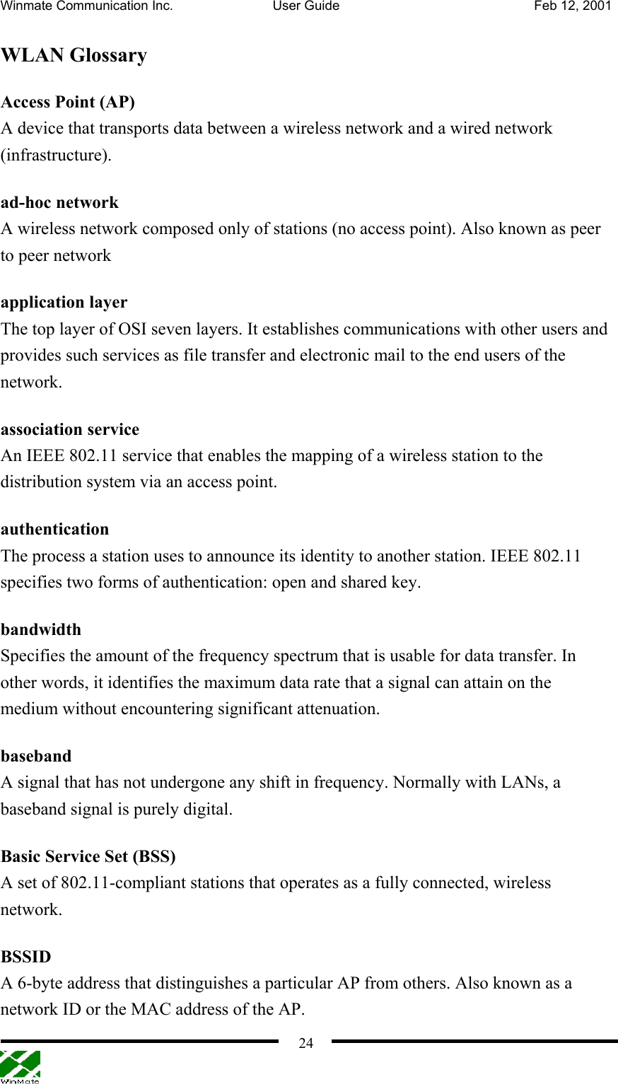 Winmate Communication Inc.  User Guide  Feb 12, 2001    24WLAN Glossary Access Point (AP) A device that transports data between a wireless network and a wired network (infrastructure).  ad-hoc network A wireless network composed only of stations (no access point). Also known as peer to peer network application layer The top layer of OSI seven layers. It establishes communications with other users and provides such services as file transfer and electronic mail to the end users of the network. association service An IEEE 802.11 service that enables the mapping of a wireless station to the distribution system via an access point.   authentication The process a station uses to announce its identity to another station. IEEE 802.11 specifies two forms of authentication: open and shared key. bandwidth Specifies the amount of the frequency spectrum that is usable for data transfer. In other words, it identifies the maximum data rate that a signal can attain on the medium without encountering significant attenuation. baseband A signal that has not undergone any shift in frequency. Normally with LANs, a baseband signal is purely digital. Basic Service Set (BSS) A set of 802.11-compliant stations that operates as a fully connected, wireless network. BSSID A 6-byte address that distinguishes a particular AP from others. Also known as a network ID or the MAC address of the AP. 