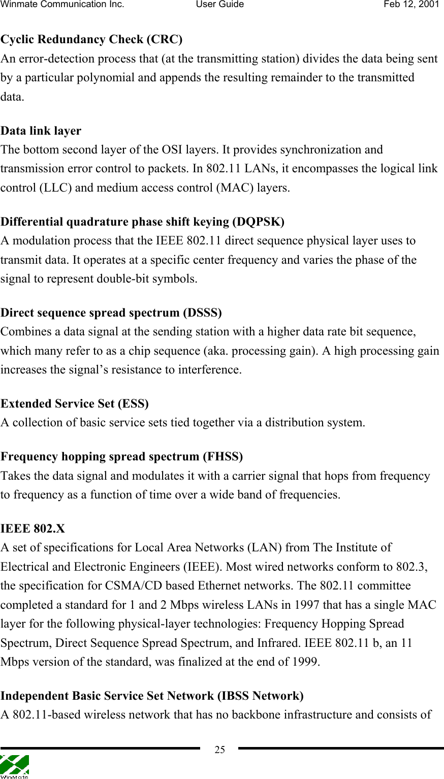 Winmate Communication Inc.  User Guide  Feb 12, 2001    25Cyclic Redundancy Check (CRC) An error-detection process that (at the transmitting station) divides the data being sent by a particular polynomial and appends the resulting remainder to the transmitted data.  Data link layer The bottom second layer of the OSI layers. It provides synchronization and transmission error control to packets. In 802.11 LANs, it encompasses the logical link control (LLC) and medium access control (MAC) layers. Differential quadrature phase shift keying (DQPSK) A modulation process that the IEEE 802.11 direct sequence physical layer uses to transmit data. It operates at a specific center frequency and varies the phase of the signal to represent double-bit symbols. Direct sequence spread spectrum (DSSS) Combines a data signal at the sending station with a higher data rate bit sequence, which many refer to as a chip sequence (aka. processing gain). A high processing gain increases the signal’s resistance to interference. Extended Service Set (ESS) A collection of basic service sets tied together via a distribution system. Frequency hopping spread spectrum (FHSS) Takes the data signal and modulates it with a carrier signal that hops from frequency to frequency as a function of time over a wide band of frequencies. IEEE 802.X A set of specifications for Local Area Networks (LAN) from The Institute of Electrical and Electronic Engineers (IEEE). Most wired networks conform to 802.3, the specification for CSMA/CD based Ethernet networks. The 802.11 committee completed a standard for 1 and 2 Mbps wireless LANs in 1997 that has a single MAC layer for the following physical-layer technologies: Frequency Hopping Spread Spectrum, Direct Sequence Spread Spectrum, and Infrared. IEEE 802.11 b, an 11 Mbps version of the standard, was finalized at the end of 1999.   Independent Basic Service Set Network (IBSS Network) A 802.11-based wireless network that has no backbone infrastructure and consists of 