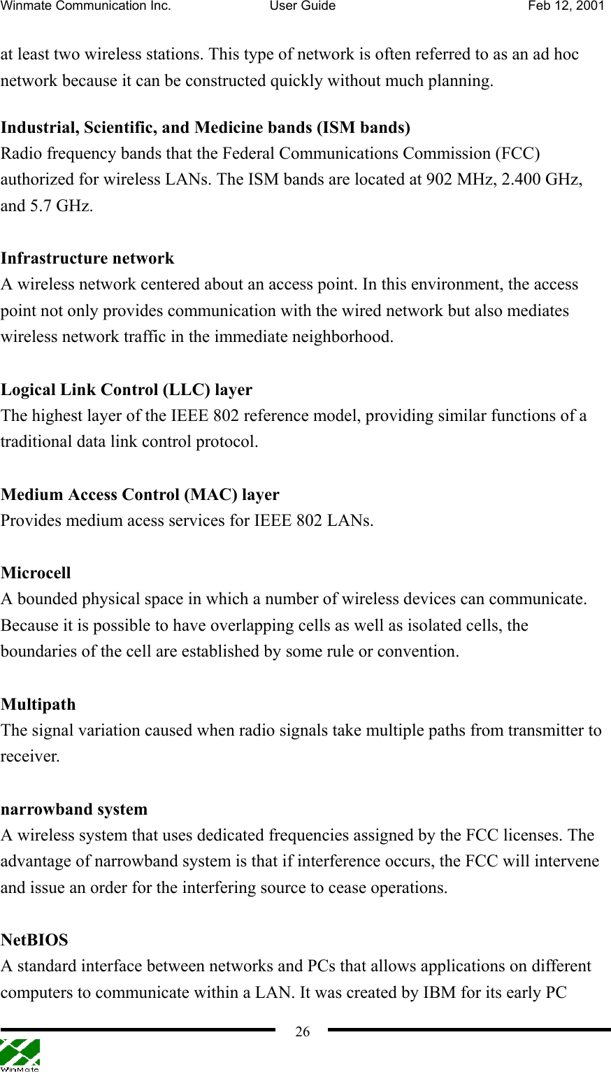 Winmate Communication Inc.  User Guide  Feb 12, 2001    26at least two wireless stations. This type of network is often referred to as an ad hoc network because it can be constructed quickly without much planning. Industrial, Scientific, and Medicine bands (ISM bands) Radio frequency bands that the Federal Communications Commission (FCC) authorized for wireless LANs. The ISM bands are located at 902 MHz, 2.400 GHz, and 5.7 GHz.   Infrastructure network A wireless network centered about an access point. In this environment, the access point not only provides communication with the wired network but also mediates wireless network traffic in the immediate neighborhood.    Logical Link Control (LLC) layer The highest layer of the IEEE 802 reference model, providing similar functions of a traditional data link control protocol.  Medium Access Control (MAC) layer Provides medium acess services for IEEE 802 LANs.  Microcell A bounded physical space in which a number of wireless devices can communicate. Because it is possible to have overlapping cells as well as isolated cells, the boundaries of the cell are established by some rule or convention.    Multipath The signal variation caused when radio signals take multiple paths from transmitter to receiver.   narrowband system A wireless system that uses dedicated frequencies assigned by the FCC licenses. The advantage of narrowband system is that if interference occurs, the FCC will intervene and issue an order for the interfering source to cease operations.  NetBIOS A standard interface between networks and PCs that allows applications on different computers to communicate within a LAN. It was created by IBM for its early PC 