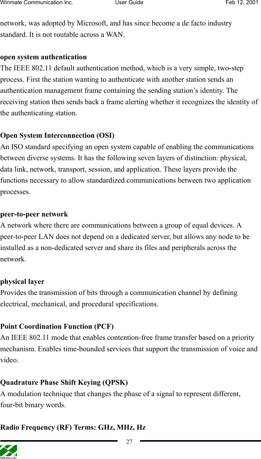 Winmate Communication Inc.  User Guide  Feb 12, 2001    27network, was adopted by Microsoft, and has since become a de facto industry standard. It is not routable across a WAN.  open system authentication The IEEE 802.11 default authentication method, which is a very simple, two-step process. First the station wanting to authenticate with another station sends an authentication management frame containing the sending station’s identity. The receiving station then sends back a frame alerting whether it recognizes the identity of the authenticating station.  Open System Interconnection (OSI) An ISO standard specifying an open system capable of enabling the communications between diverse systems. It has the following seven layers of distinction: physical, data link, network, transport, session, and application. These layers provide the functions necessary to allow standardized communications between two application processes.  peer-to-peer network A network where there are communications between a group of equal devices. A peer-to-peer LAN does not depend on a dedicated server, but allows any node to be installed as a non-dedicated server and share its files and peripherals across the network.   physical layer Provides the transmission of bits through a communication channel by defining electrical, mechanical, and procedural specifications.  Point Coordination Function (PCF) An IEEE 802.11 mode that enables contention-free frame transfer based on a priority mechanism. Enables time-bounded services that support the transmission of voice and video.  Quadrature Phase Shift Keying (QPSK) A modulation technique that changes the phase of a signal to represent different, four-bit binary words.  Radio Frequency (RF) Terms: GHz, MHz, Hz 