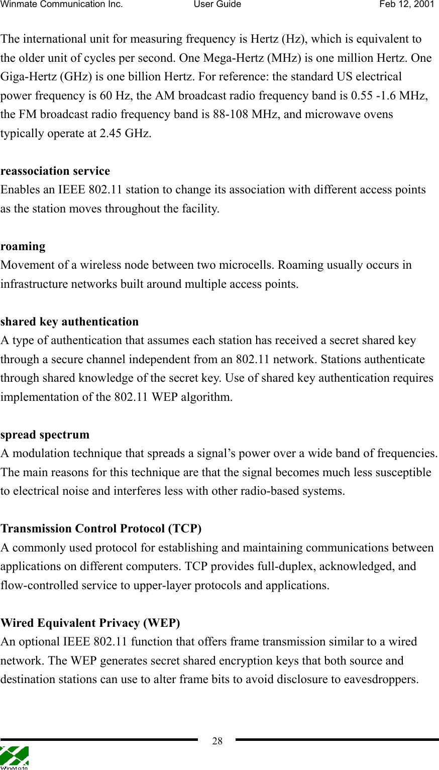 Winmate Communication Inc.  User Guide  Feb 12, 2001    28The international unit for measuring frequency is Hertz (Hz), which is equivalent to the older unit of cycles per second. One Mega-Hertz (MHz) is one million Hertz. One Giga-Hertz (GHz) is one billion Hertz. For reference: the standard US electrical power frequency is 60 Hz, the AM broadcast radio frequency band is 0.55 -1.6 MHz, the FM broadcast radio frequency band is 88-108 MHz, and microwave ovens typically operate at 2.45 GHz.    reassociation service Enables an IEEE 802.11 station to change its association with different access points as the station moves throughout the facility.    roaming Movement of a wireless node between two microcells. Roaming usually occurs in infrastructure networks built around multiple access points.    shared key authentication A type of authentication that assumes each station has received a secret shared key through a secure channel independent from an 802.11 network. Stations authenticate through shared knowledge of the secret key. Use of shared key authentication requires implementation of the 802.11 WEP algorithm.  spread spectrum   A modulation technique that spreads a signal’s power over a wide band of frequencies. The main reasons for this technique are that the signal becomes much less susceptible to electrical noise and interferes less with other radio-based systems.  Transmission Control Protocol (TCP) A commonly used protocol for establishing and maintaining communications between applications on different computers. TCP provides full-duplex, acknowledged, and flow-controlled service to upper-layer protocols and applications.  Wired Equivalent Privacy (WEP) An optional IEEE 802.11 function that offers frame transmission similar to a wired network. The WEP generates secret shared encryption keys that both source and destination stations can use to alter frame bits to avoid disclosure to eavesdroppers.     