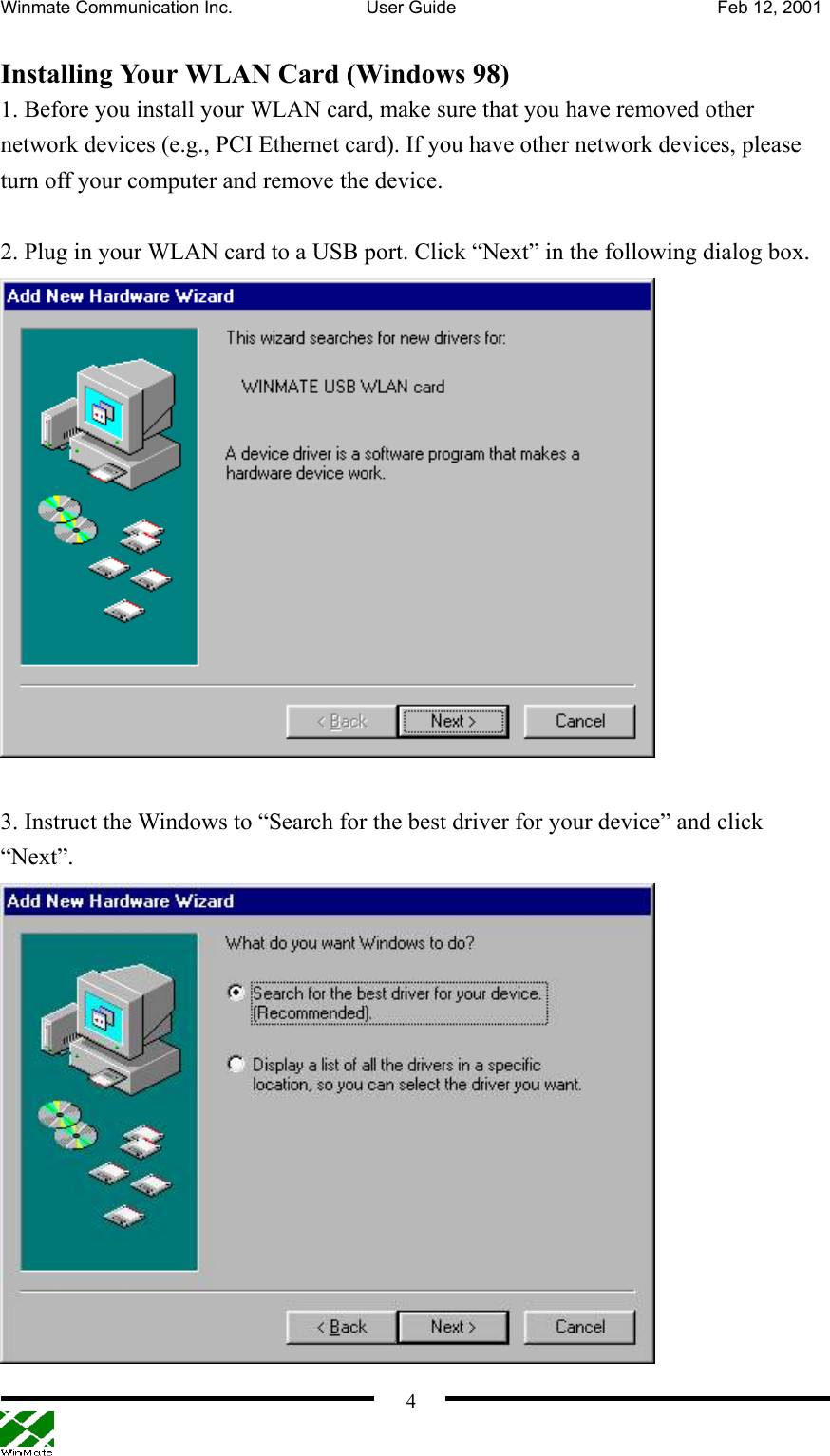 Winmate Communication Inc.  User Guide  Feb 12, 2001    4 Installing Your WLAN Card (Windows 98) 1. Before you install your WLAN card, make sure that you have removed other network devices (e.g., PCI Ethernet card). If you have other network devices, please turn off your computer and remove the device.    2. Plug in your WLAN card to a USB port. Click “Next” in the following dialog box.   3. Instruct the Windows to “Search for the best driver for your device” and click “Next”.  