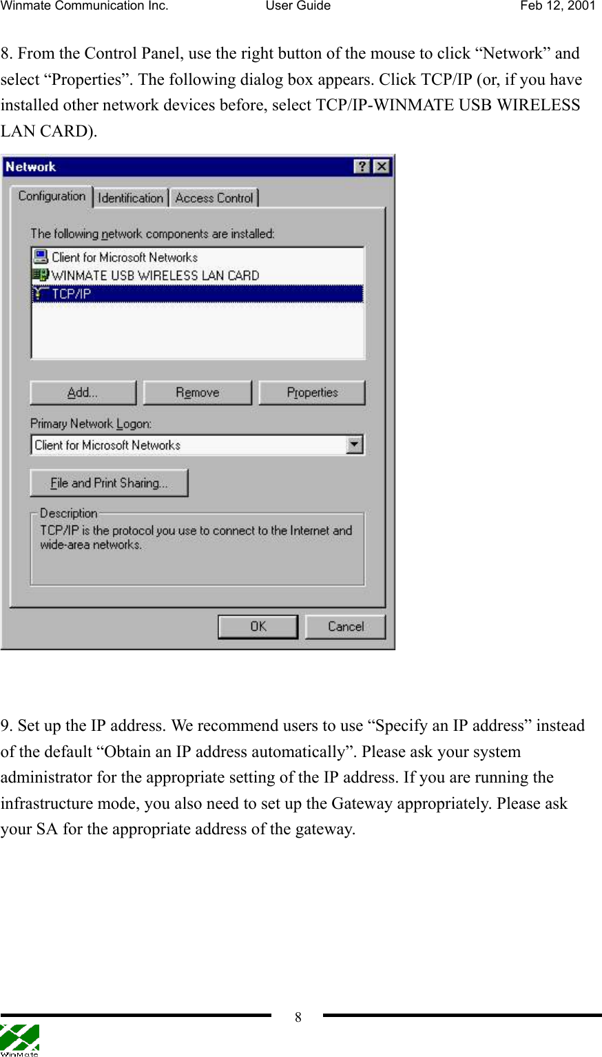 Winmate Communication Inc.  User Guide  Feb 12, 2001    8 8. From the Control Panel, use the right button of the mouse to click “Network” and select “Properties”. The following dialog box appears. Click TCP/IP (or, if you have installed other network devices before, select TCP/IP-WINMATE USB WIRELESS LAN CARD).    9. Set up the IP address. We recommend users to use “Specify an IP address” instead of the default “Obtain an IP address automatically”. Please ask your system administrator for the appropriate setting of the IP address. If you are running the infrastructure mode, you also need to set up the Gateway appropriately. Please ask your SA for the appropriate address of the gateway. 