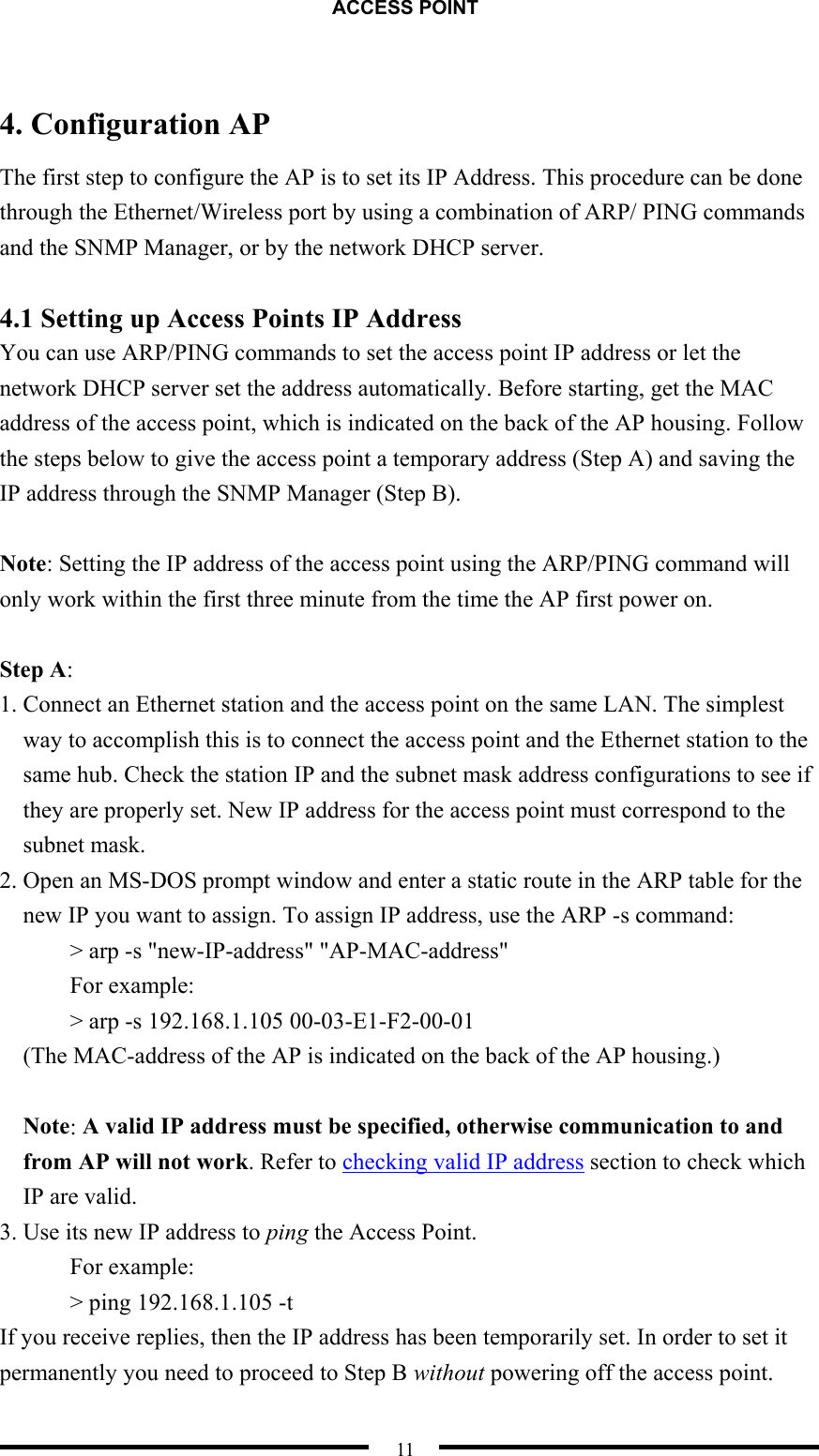 ACCESS POINT  11  4. Configuration AP The first step to configure the AP is to set its IP Address. This procedure can be done through the Ethernet/Wireless port by using a combination of ARP/ PING commands and the SNMP Manager, or by the network DHCP server.    4.1 Setting up Access Points IP Address You can use ARP/PING commands to set the access point IP address or let the network DHCP server set the address automatically. Before starting, get the MAC address of the access point, which is indicated on the back of the AP housing. Follow the steps below to give the access point a temporary address (Step A) and saving the IP address through the SNMP Manager (Step B).  Note: Setting the IP address of the access point using the ARP/PING command will only work within the first three minute from the time the AP first power on.  Step A: 1. Connect an Ethernet station and the access point on the same LAN. The simplest way to accomplish this is to connect the access point and the Ethernet station to the same hub. Check the station IP and the subnet mask address configurations to see if they are properly set. New IP address for the access point must correspond to the subnet mask. 2. Open an MS-DOS prompt window and enter a static route in the ARP table for the new IP you want to assign. To assign IP address, use the ARP -s command: &gt; arp -s &quot;new-IP-address&quot; &quot;AP-MAC-address&quot;   For example: &gt; arp -s 192.168.1.105 00-03-E1-F2-00-01 (The MAC-address of the AP is indicated on the back of the AP housing.)  Note: A valid IP address must be specified, otherwise communication to and from AP will not work. Refer to checking valid IP address section to check which IP are valid. 3. Use its new IP address to ping the Access Point. For example: &gt; ping 192.168.1.105 -t If you receive replies, then the IP address has been temporarily set. In order to set it permanently you need to proceed to Step B without powering off the access point. 