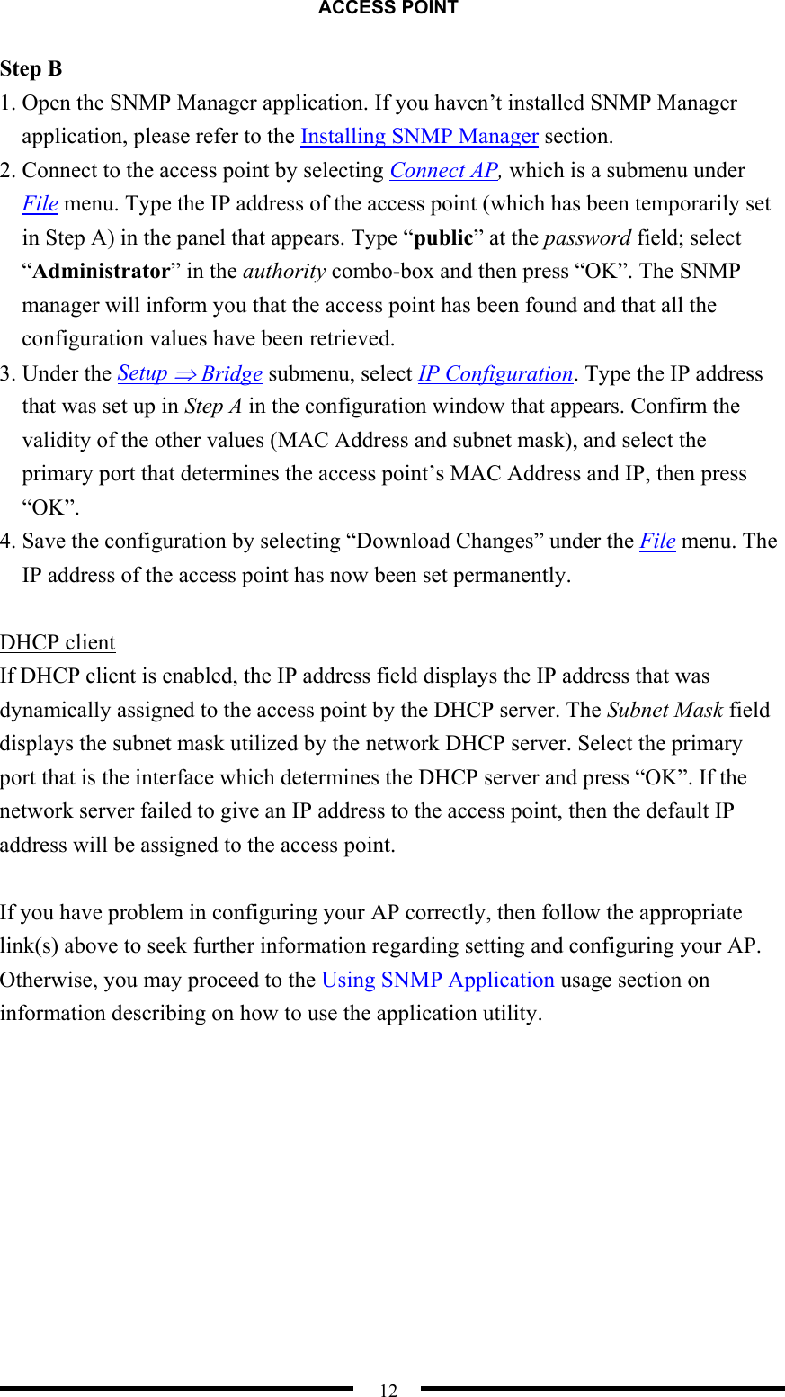 ACCESS POINT  12 Step B 1. Open the SNMP Manager application. If you haven’t installed SNMP Manager application, please refer to the Installing SNMP Manager section. 2. Connect to the access point by selecting Connect AP, which is a submenu under File menu. Type the IP address of the access point (which has been temporarily set in Step A) in the panel that appears. Type “public” at the password field; select “Administrator” in the authority combo-box and then press “OK”. The SNMP manager will inform you that the access point has been found and that all the configuration values have been retrieved. 3. Under the Setup ⇒ Bridge submenu, select IP Configuration. Type the IP address that was set up in Step A in the configuration window that appears. Confirm the validity of the other values (MAC Address and subnet mask), and select the primary port that determines the access point’s MAC Address and IP, then press “OK”. 4. Save the configuration by selecting “Download Changes” under the File menu. The IP address of the access point has now been set permanently.  DHCP client If DHCP client is enabled, the IP address field displays the IP address that was dynamically assigned to the access point by the DHCP server. The Subnet Mask field displays the subnet mask utilized by the network DHCP server. Select the primary port that is the interface which determines the DHCP server and press “OK”. If the network server failed to give an IP address to the access point, then the default IP address will be assigned to the access point.  If you have problem in configuring your AP correctly, then follow the appropriate link(s) above to seek further information regarding setting and configuring your AP. Otherwise, you may proceed to the Using SNMP Application usage section on information describing on how to use the application utility.     