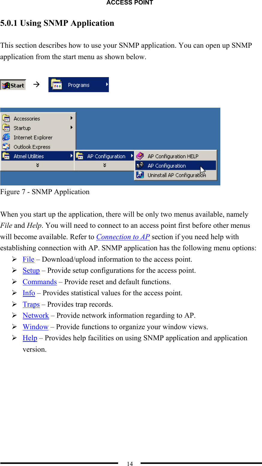 ACCESS POINT  14 5.0.1 Using SNMP Application  This section describes how to use your SNMP application. You can open up SNMP application from the start menu as shown below.        Figure 7 - SNMP Application  When you start up the application, there will be only two menus available, namely File and Help. You will need to connect to an access point first before other menus will become available. Refer to Connection to AP section if you need help with establishing connection with AP. SNMP application has the following menu options:  File – Download/upload information to the access point.    Setup – Provide setup configurations for the access point.  Commands – Provide reset and default functions.  Info – Provides statistical values for the access point.  Traps – Provides trap records.  Network – Provide network information regarding to AP.  Window – Provide functions to organize your window views.  Help – Provides help facilities on using SNMP application and application version.  