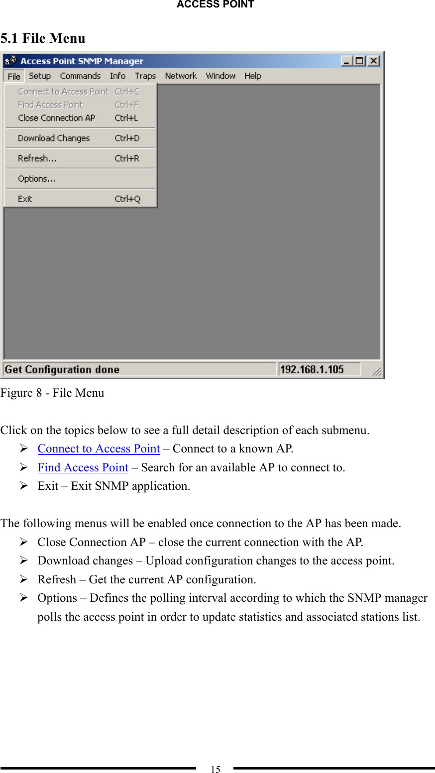 ACCESS POINT  15 5.1 File Menu  Figure 8 - File Menu  Click on the topics below to see a full detail description of each submenu.  Connect to Access Point – Connect to a known AP.  Find Access Point – Search for an available AP to connect to.  Exit – Exit SNMP application.  The following menus will be enabled once connection to the AP has been made.  Close Connection AP – close the current connection with the AP.  Download changes – Upload configuration changes to the access point.  Refresh – Get the current AP configuration.  Options – Defines the polling interval according to which the SNMP manager polls the access point in order to update statistics and associated stations list.  