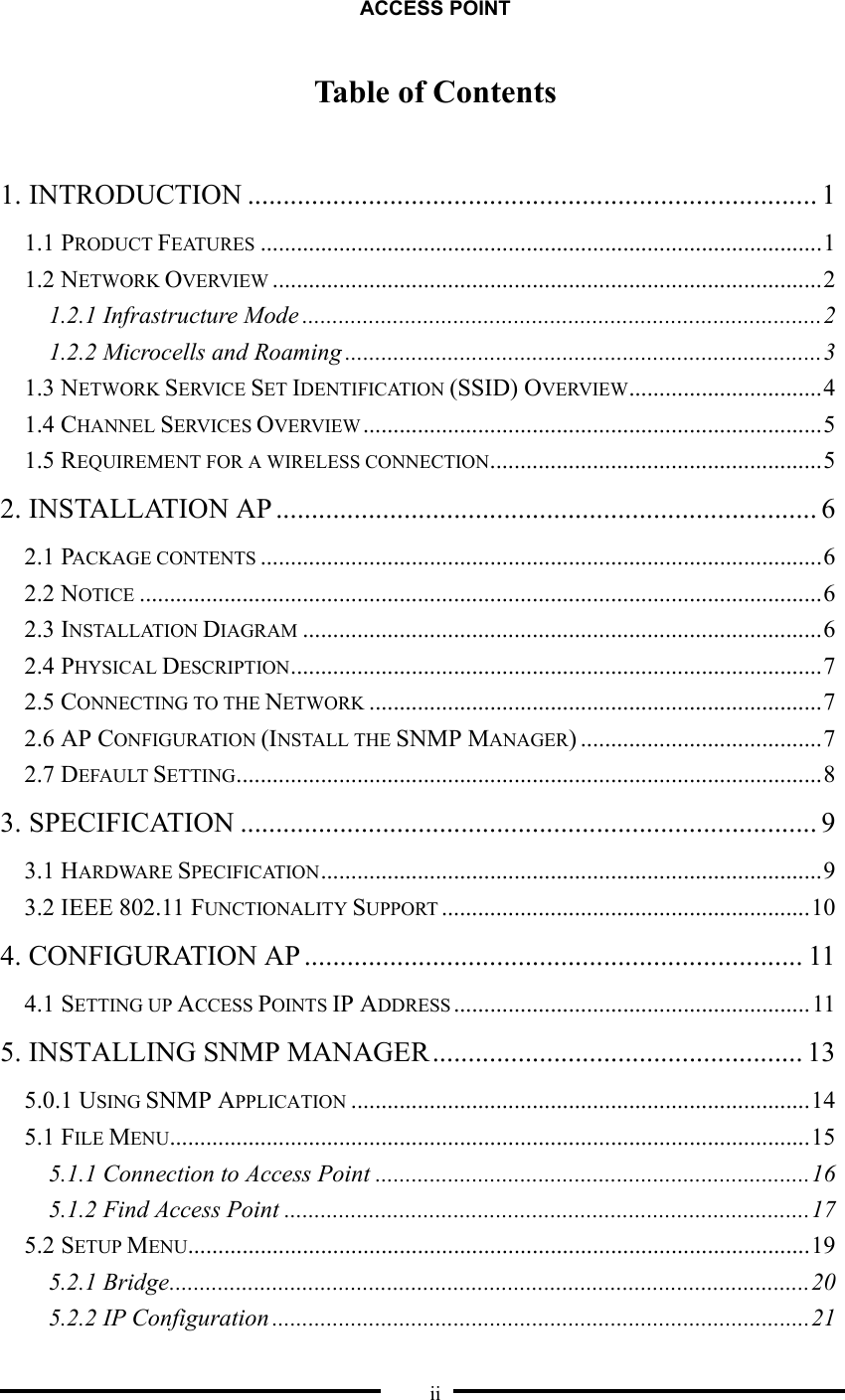 ACCESS POINT  ii Table of Contents  1. INTRODUCTION ................................................................................ 1 1.1 PRODUCT FEATURES .............................................................................................1 1.2 NETWORK OVERVIEW ...........................................................................................2 1.2.1 Infrastructure Mode ......................................................................................2 1.2.2 Microcells and Roaming ...............................................................................3 1.3 NETWORK SERVICE SET IDENTIFICATION (SSID) OVERVIEW................................4 1.4 CHANNEL SERVICES OVERVIEW ............................................................................5 1.5 REQUIREMENT FOR A WIRELESS CONNECTION.......................................................5 2. INSTALLATION AP ............................................................................ 6 2.1 PACKAGE CONTENTS .............................................................................................6 2.2 NOTICE .................................................................................................................6 2.3 INSTALLATION DIAGRAM ......................................................................................6 2.4 PHYSICAL DESCRIPTION........................................................................................7 2.5 CONNECTING TO THE NETWORK ...........................................................................7 2.6 AP CONFIGURATION (INSTALL THE SNMP MANAGER) ........................................7 2.7 DEFAULT SETTING.................................................................................................8 3. SPECIFICATION ................................................................................. 9 3.1 HARDWARE SPECIFICATION...................................................................................9 3.2 IEEE 802.11 FUNCTIONALITY SUPPORT .............................................................10 4. CONFIGURATION AP ...................................................................... 11 4.1 SETTING UP ACCESS POINTS IP ADDRESS ...........................................................11 5. INSTALLING SNMP MANAGER.................................................... 13 5.0.1 USING SNMP APPLICATION ............................................................................14 5.1 FILE MENU..........................................................................................................15 5.1.1 Connection to Access Point ........................................................................16 5.1.2 Find Access Point .......................................................................................17 5.2 SETUP MENU.......................................................................................................19 5.2.1 Bridge..........................................................................................................20 5.2.2 IP Configuration .........................................................................................21 