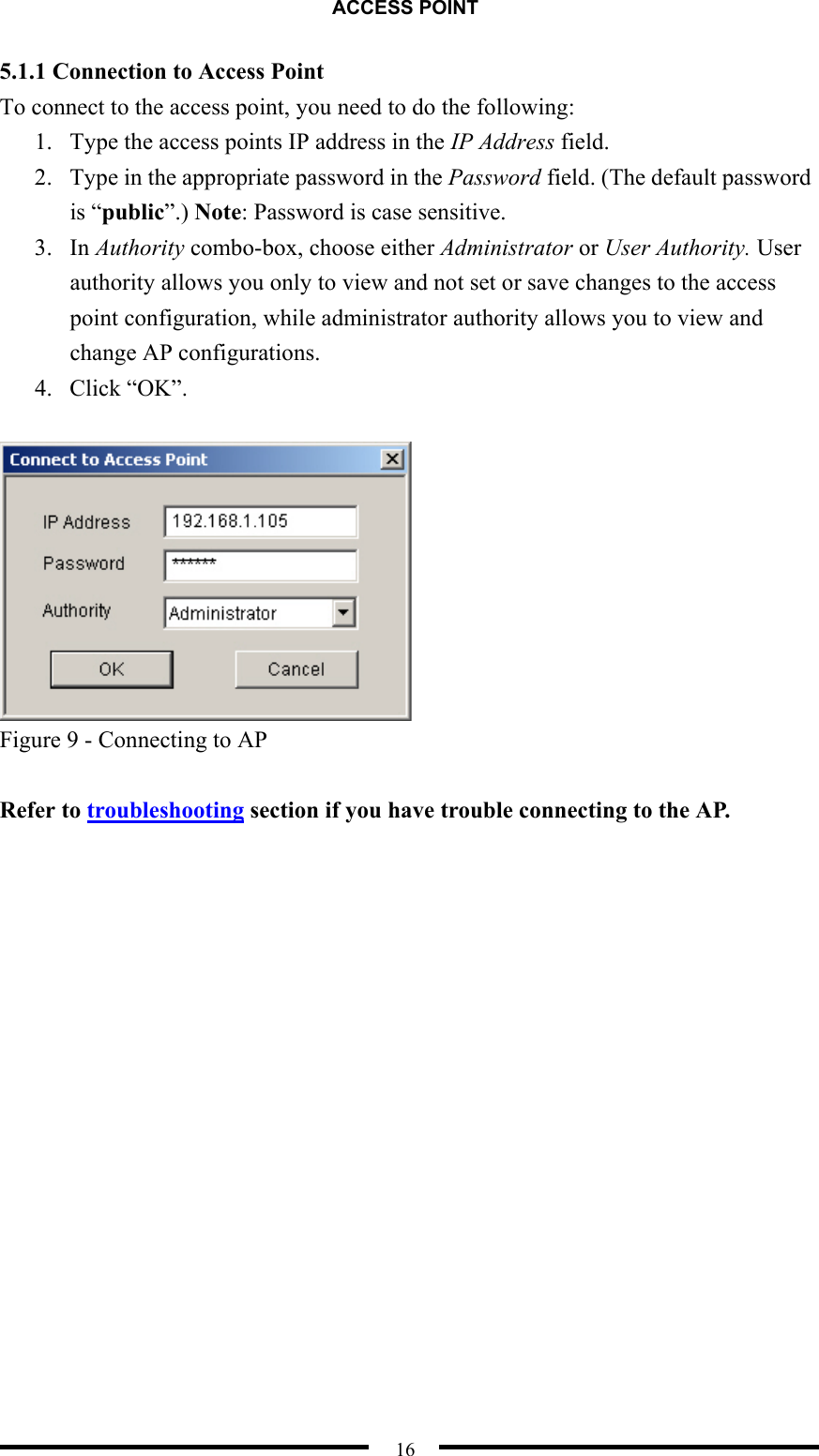 ACCESS POINT  16 5.1.1 Connection to Access Point To connect to the access point, you need to do the following: 1.  Type the access points IP address in the IP Address field. 2.  Type in the appropriate password in the Password field. (The default password is “public”.) Note: Password is case sensitive. 3. In Authority combo-box, choose either Administrator or User Authority. User authority allows you only to view and not set or save changes to the access point configuration, while administrator authority allows you to view and change AP configurations. 4. Click “OK”.   Figure 9 - Connecting to AP  Refer to troubleshooting section if you have trouble connecting to the AP.  