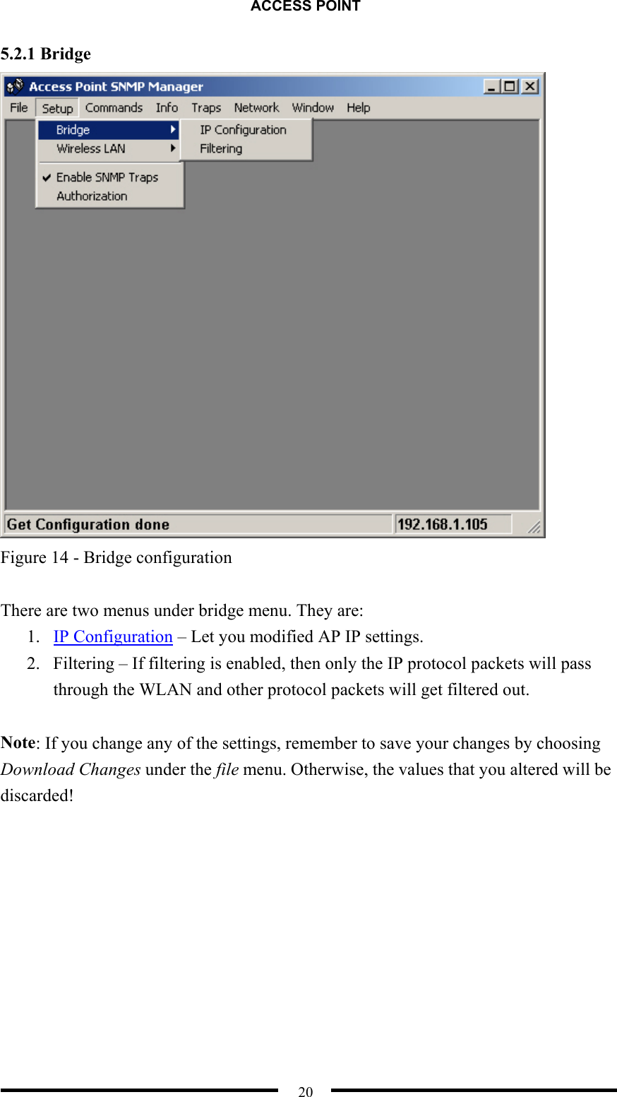 ACCESS POINT  20 5.2.1 Bridge  Figure 14 - Bridge configuration  There are two menus under bridge menu. They are: 1.  IP Configuration – Let you modified AP IP settings. 2.  Filtering – If filtering is enabled, then only the IP protocol packets will pass through the WLAN and other protocol packets will get filtered out.  Note: If you change any of the settings, remember to save your changes by choosing Download Changes under the file menu. Otherwise, the values that you altered will be discarded!  