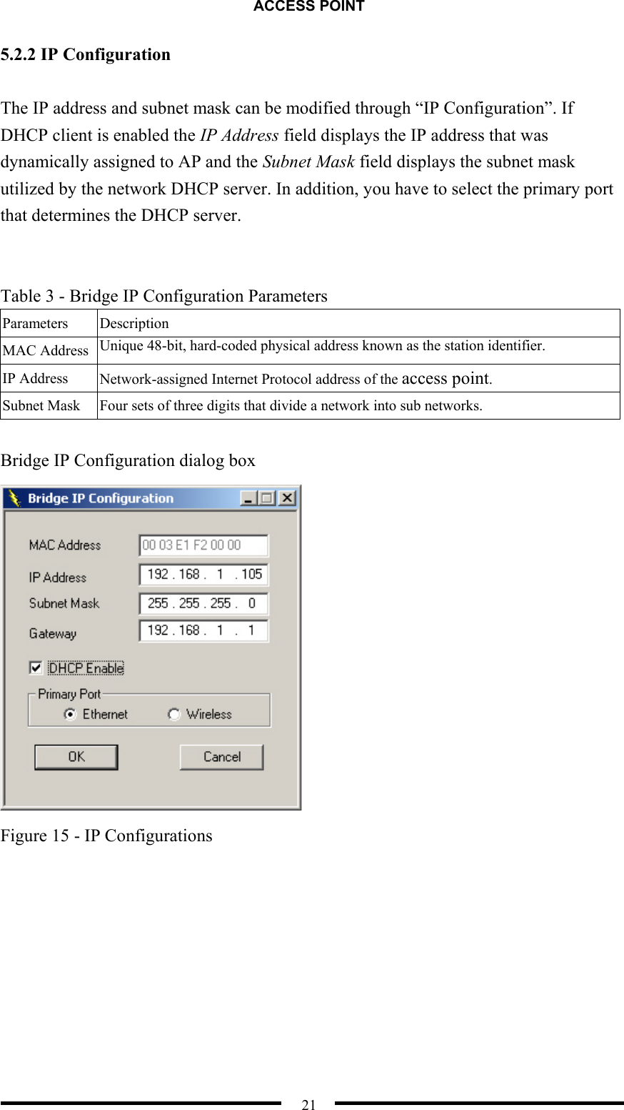 ACCESS POINT  21 5.2.2 IP Configuration  The IP address and subnet mask can be modified through “IP Configuration”. If DHCP client is enabled the IP Address field displays the IP address that was dynamically assigned to AP and the Subnet Mask field displays the subnet mask utilized by the network DHCP server. In addition, you have to select the primary port that determines the DHCP server.     Table 3 - Bridge IP Configuration Parameters Parameters   Description MAC Address  Unique 48-bit, hard-coded physical address known as the station identifier. IP Address  Network-assigned Internet Protocol address of the access point. Subnet Mask  Four sets of three digits that divide a network into sub networks.    Bridge IP Configuration dialog box  Figure 15 - IP Configurations    