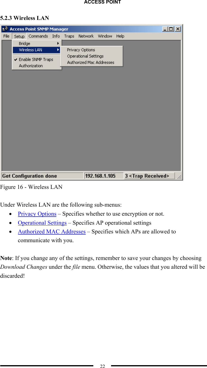 ACCESS POINT  22 5.2.3 Wireless LAN  Figure 16 - Wireless LAN  Under Wireless LAN are the following sub-menus: •  Privacy Options – Specifies whether to use encryption or not. •  Operational Settings – Specifies AP operational settings •  Authorized MAC Addresses – Specifies which APs are allowed to communicate with you.  Note: If you change any of the settings, remember to save your changes by choosing Download Changes under the file menu. Otherwise, the values that you altered will be discarded!  