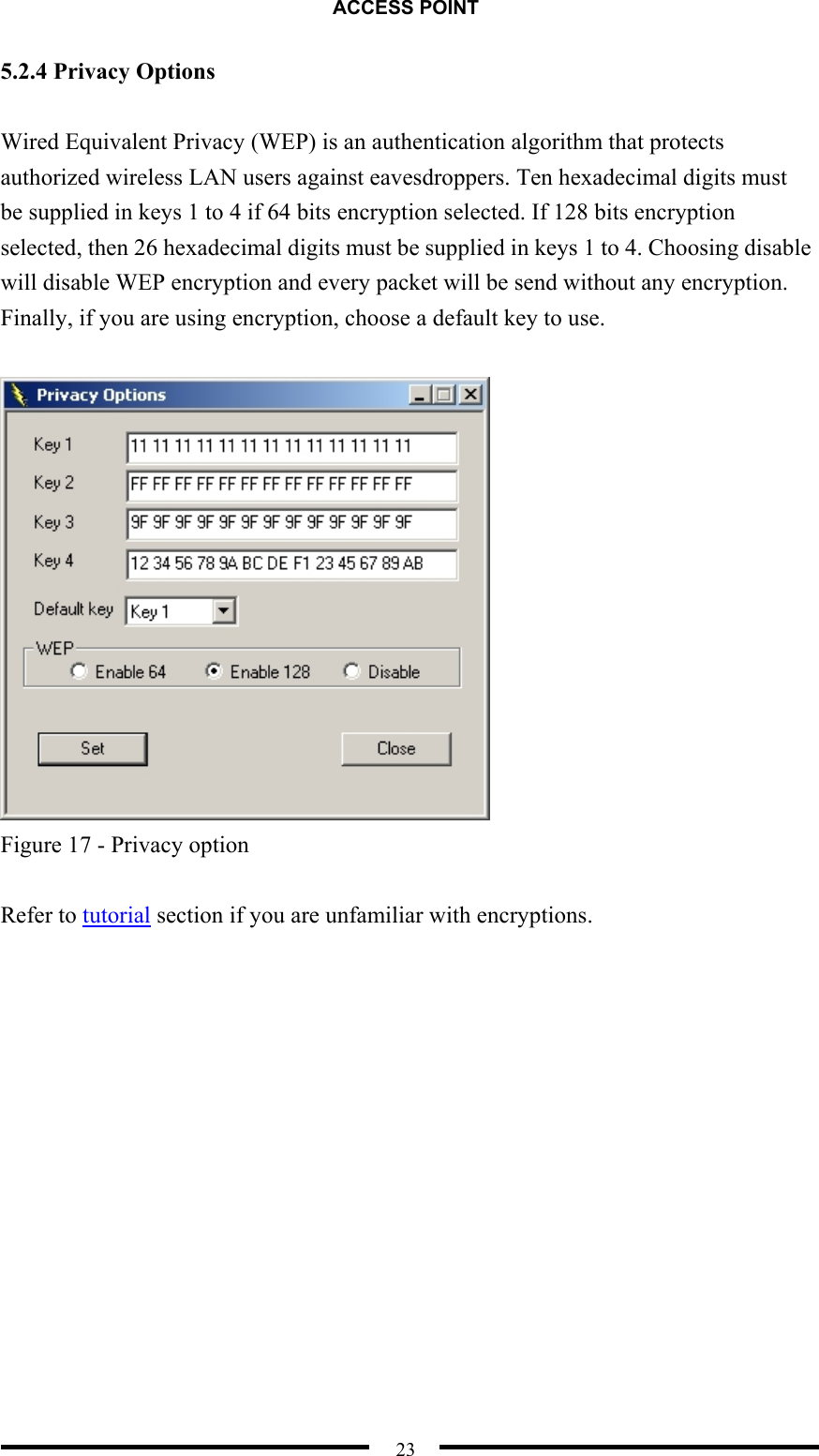 ACCESS POINT  23 5.2.4 Privacy Options  Wired Equivalent Privacy (WEP) is an authentication algorithm that protects authorized wireless LAN users against eavesdroppers. Ten hexadecimal digits must be supplied in keys 1 to 4 if 64 bits encryption selected. If 128 bits encryption selected, then 26 hexadecimal digits must be supplied in keys 1 to 4. Choosing disable will disable WEP encryption and every packet will be send without any encryption. Finally, if you are using encryption, choose a default key to use.   Figure 17 - Privacy option  Refer to tutorial section if you are unfamiliar with encryptions.  