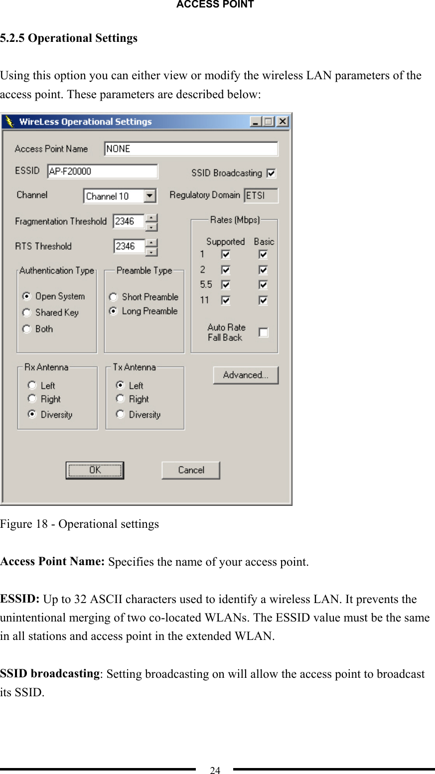 ACCESS POINT  24 5.2.5 Operational Settings  Using this option you can either view or modify the wireless LAN parameters of the access point. These parameters are described below:  Figure 18 - Operational settings  Access Point Name: Specifies the name of your access point.  ESSID: Up to 32 ASCII characters used to identify a wireless LAN. It prevents the unintentional merging of two co-located WLANs. The ESSID value must be the same in all stations and access point in the extended WLAN.    SSID broadcasting: Setting broadcasting on will allow the access point to broadcast its SSID.  