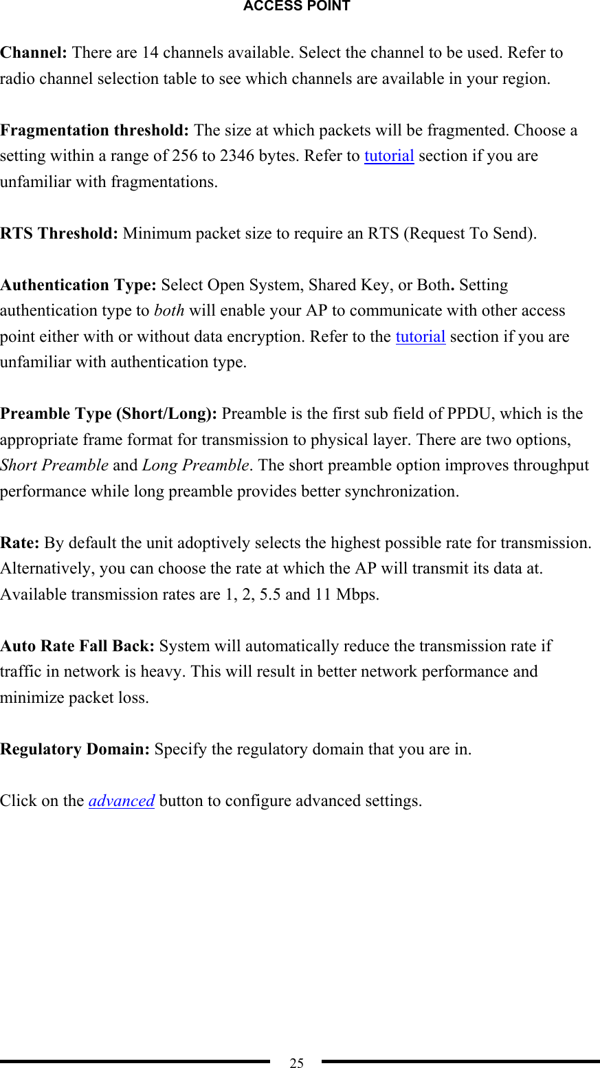 ACCESS POINT  25 Channel: There are 14 channels available. Select the channel to be used. Refer to radio channel selection table to see which channels are available in your region.  Fragmentation threshold: The size at which packets will be fragmented. Choose a setting within a range of 256 to 2346 bytes. Refer to tutorial section if you are unfamiliar with fragmentations.  RTS Threshold: Minimum packet size to require an RTS (Request To Send).  Authentication Type: Select Open System, Shared Key, or Both. Setting authentication type to both will enable your AP to communicate with other access point either with or without data encryption. Refer to the tutorial section if you are unfamiliar with authentication type.  Preamble Type (Short/Long): Preamble is the first sub field of PPDU, which is the appropriate frame format for transmission to physical layer. There are two options, Short Preamble and Long Preamble. The short preamble option improves throughput performance while long preamble provides better synchronization.  Rate: By default the unit adoptively selects the highest possible rate for transmission. Alternatively, you can choose the rate at which the AP will transmit its data at. Available transmission rates are 1, 2, 5.5 and 11 Mbps.  Auto Rate Fall Back: System will automatically reduce the transmission rate if traffic in network is heavy. This will result in better network performance and minimize packet loss.  Regulatory Domain: Specify the regulatory domain that you are in.  Click on the advanced button to configure advanced settings. 