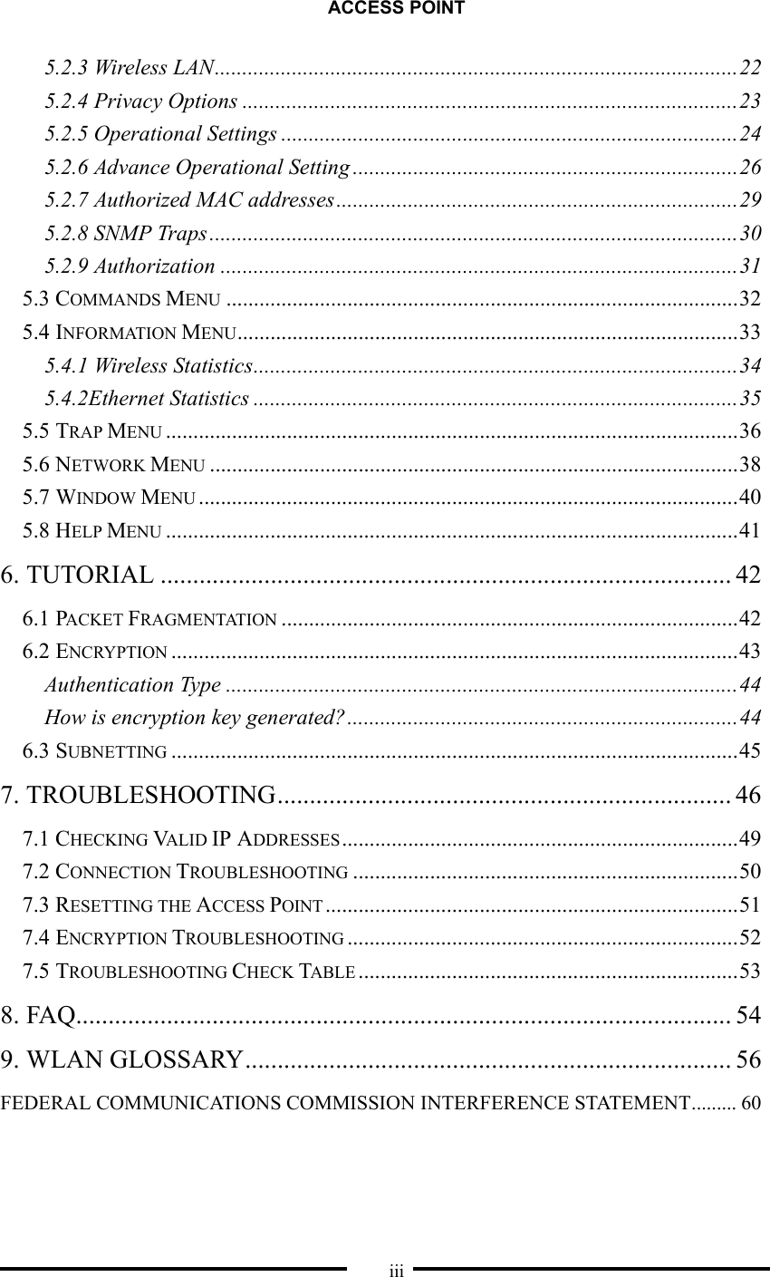ACCESS POINT  iii 5.2.3 Wireless LAN...............................................................................................22 5.2.4 Privacy Options ..........................................................................................23 5.2.5 Operational Settings ...................................................................................24 5.2.6 Advance Operational Setting ......................................................................26 5.2.7 Authorized MAC addresses.........................................................................29 5.2.8 SNMP Traps ................................................................................................30 5.2.9 Authorization ..............................................................................................31 5.3 COMMANDS MENU .............................................................................................32 5.4 INFORMATION MENU...........................................................................................33 5.4.1 Wireless Statistics........................................................................................34 5.4.2Ethernet Statistics ........................................................................................35 5.5 TRAP MENU ........................................................................................................36 5.6 NETWORK MENU ................................................................................................38 5.7 WINDOW MENU ..................................................................................................40 5.8 HELP MENU ........................................................................................................41 6. TUTORIAL ........................................................................................ 42 6.1 PACKET FRAGMENTATION ...................................................................................42 6.2 ENCRYPTION .......................................................................................................43 Authentication Type .............................................................................................44 How is encryption key generated?.......................................................................44 6.3 SUBNETTING .......................................................................................................45 7. TROUBLESHOOTING...................................................................... 46 7.1 CHECKING VALID IP ADDRESSES ........................................................................49 7.2 CONNECTION TROUBLESHOOTING ......................................................................50 7.3 RESETTING THE ACCESS POINT ...........................................................................51 7.4 ENCRYPTION TROUBLESHOOTING .......................................................................52 7.5 TROUBLESHOOTING CHECK TABLE .....................................................................53 8. FAQ..................................................................................................... 54 9. WLAN GLOSSARY........................................................................... 56 FEDERAL COMMUNICATIONS COMMISSION INTERFERENCE STATEMENT......... 60 