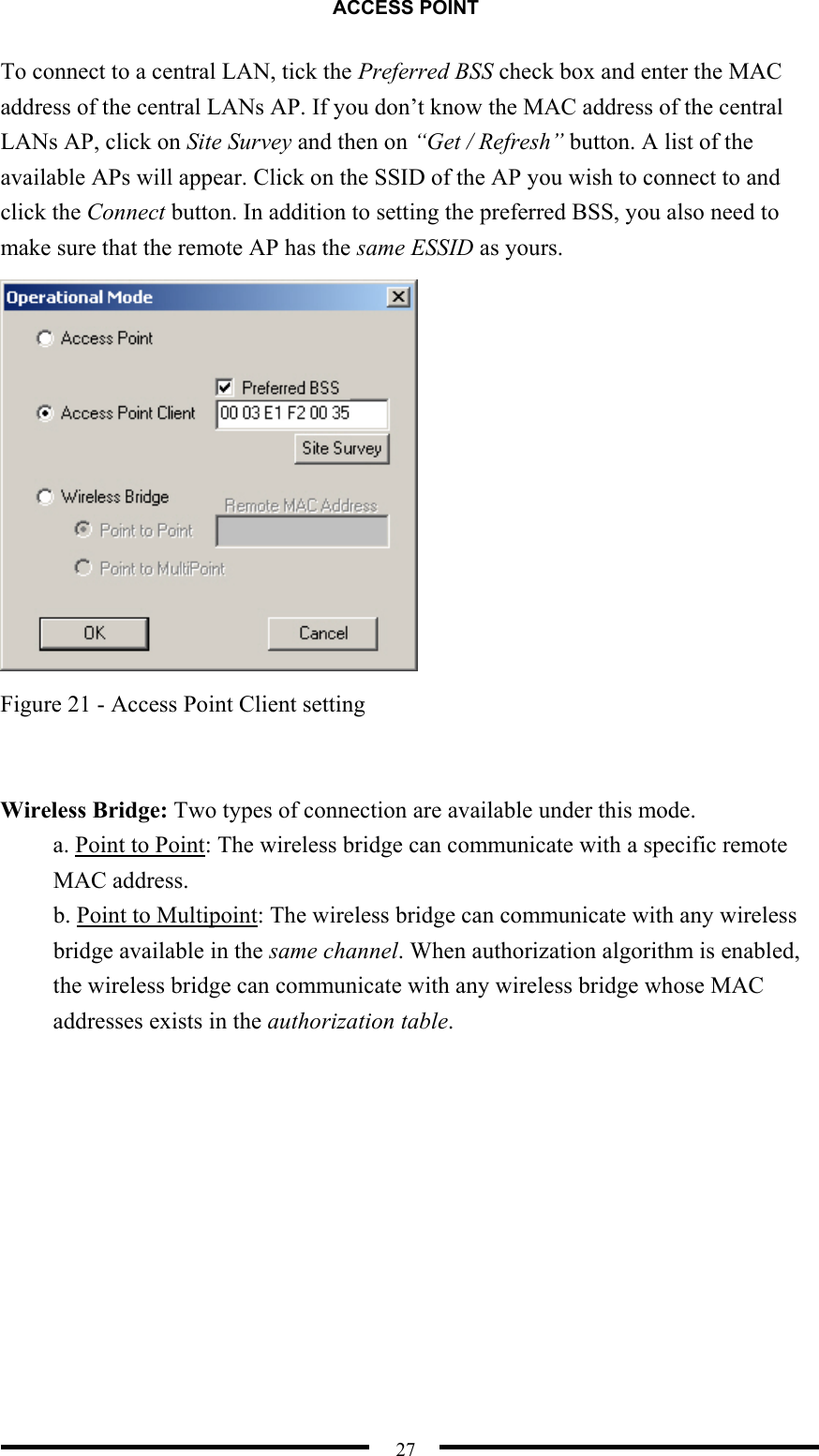 ACCESS POINT  27 To connect to a central LAN, tick the Preferred BSS check box and enter the MAC address of the central LANs AP. If you don’t know the MAC address of the central LANs AP, click on Site Survey and then on “Get / Refresh” button. A list of the available APs will appear. Click on the SSID of the AP you wish to connect to and click the Connect button. In addition to setting the preferred BSS, you also need to make sure that the remote AP has the same ESSID as yours.  Figure 21 - Access Point Client setting   Wireless Bridge: Two types of connection are available under this mode. a. Point to Point: The wireless bridge can communicate with a specific remote MAC address. b. Point to Multipoint: The wireless bridge can communicate with any wireless bridge available in the same channel. When authorization algorithm is enabled, the wireless bridge can communicate with any wireless bridge whose MAC addresses exists in the authorization table.  