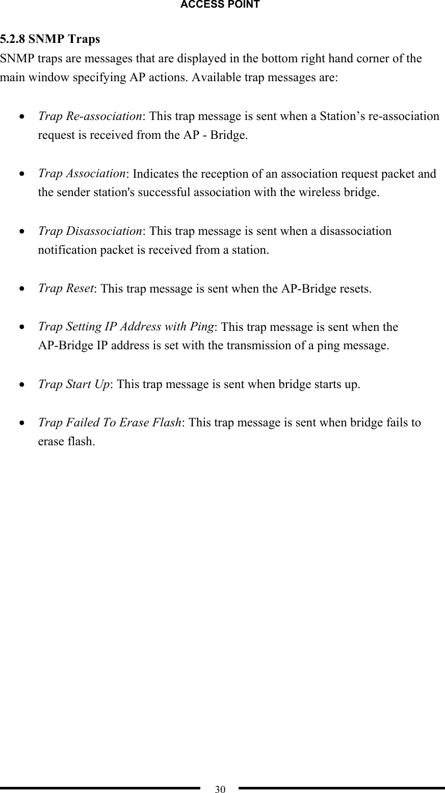 ACCESS POINT  30 5.2.8 SNMP Traps SNMP traps are messages that are displayed in the bottom right hand corner of the main window specifying AP actions. Available trap messages are:  •  Trap Re-association: This trap message is sent when a Station’s re-association request is received from the AP - Bridge.    •  Trap Association: Indicates the reception of an association request packet and the sender station&apos;s successful association with the wireless bridge.    •  Trap Disassociation: This trap message is sent when a disassociation notification packet is received from a station.    •  Trap Reset: This trap message is sent when the AP-Bridge resets.  •  Trap Setting IP Address with Ping: This trap message is sent when the AP-Bridge IP address is set with the transmission of a ping message.    •  Trap Start Up: This trap message is sent when bridge starts up.    •  Trap Failed To Erase Flash: This trap message is sent when bridge fails to erase flash.  