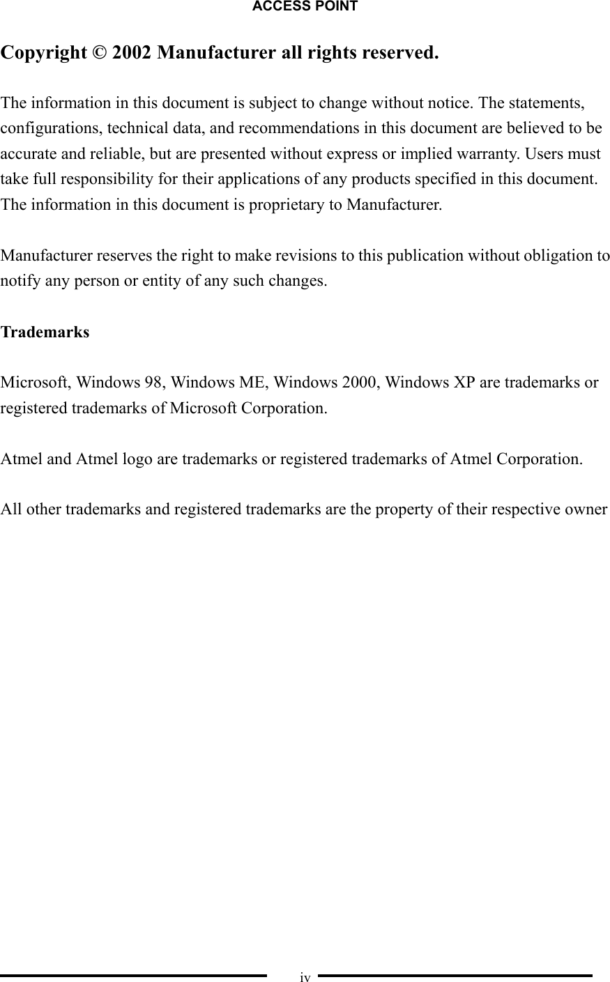 ACCESS POINT  iv Copyright © 2002 Manufacturer all rights reserved.  The information in this document is subject to change without notice. The statements, configurations, technical data, and recommendations in this document are believed to be accurate and reliable, but are presented without express or implied warranty. Users must take full responsibility for their applications of any products specified in this document. The information in this document is proprietary to Manufacturer.  Manufacturer reserves the right to make revisions to this publication without obligation to notify any person or entity of any such changes.    Trademarks  Microsoft, Windows 98, Windows ME, Windows 2000, Windows XP are trademarks or registered trademarks of Microsoft Corporation.  Atmel and Atmel logo are trademarks or registered trademarks of Atmel Corporation.  All other trademarks and registered trademarks are the property of their respective owner