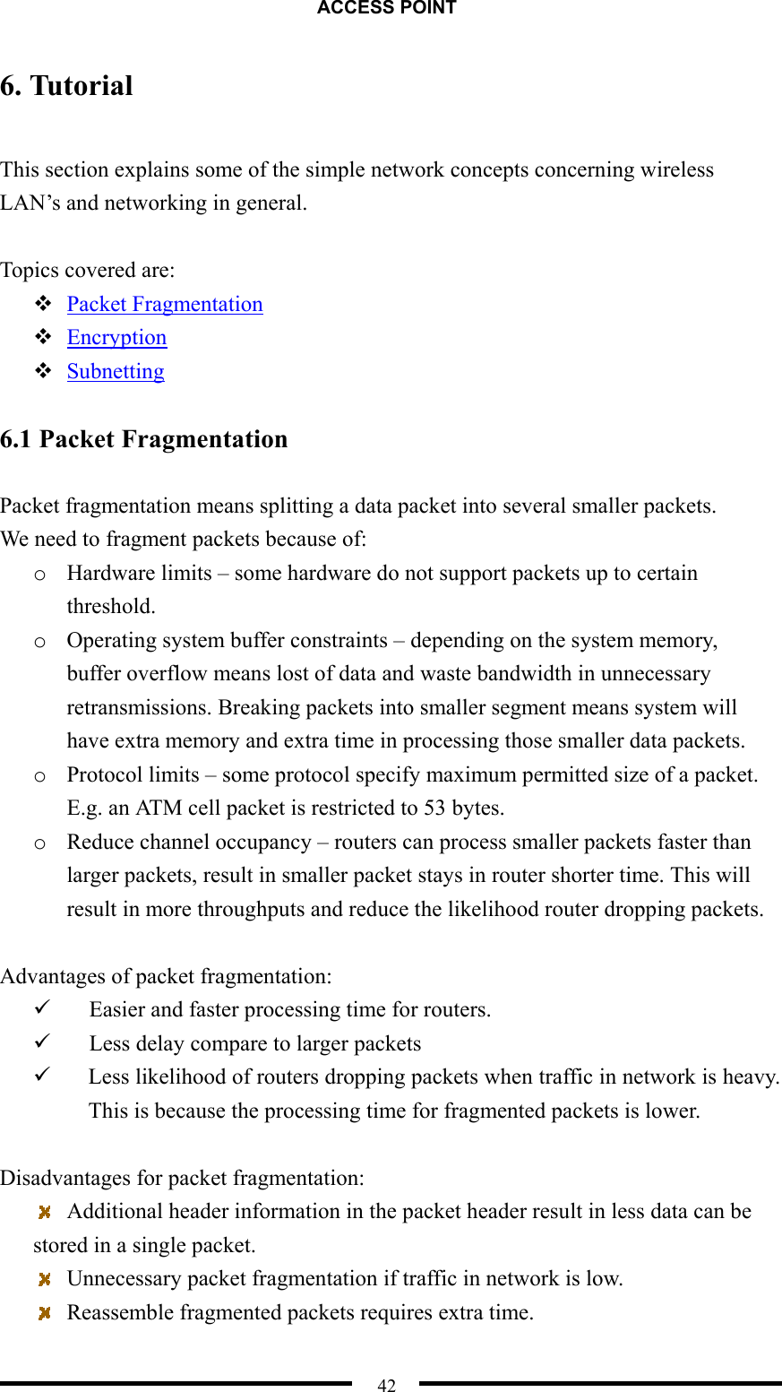 ACCESS POINT  42 6. Tutorial  This section explains some of the simple network concepts concerning wireless LAN’s and networking in general.  Topics covered are:  Packet Fragmentation  Encryption  Subnetting  6.1 Packet Fragmentation  Packet fragmentation means splitting a data packet into several smaller packets.   We need to fragment packets because of: o  Hardware limits – some hardware do not support packets up to certain threshold. o  Operating system buffer constraints – depending on the system memory, buffer overflow means lost of data and waste bandwidth in unnecessary retransmissions. Breaking packets into smaller segment means system will have extra memory and extra time in processing those smaller data packets. o  Protocol limits – some protocol specify maximum permitted size of a packet. E.g. an ATM cell packet is restricted to 53 bytes. o  Reduce channel occupancy – routers can process smaller packets faster than larger packets, result in smaller packet stays in router shorter time. This will result in more throughputs and reduce the likelihood router dropping packets.  Advantages of packet fragmentation:   Easier and faster processing time for routers.   Less delay compare to larger packets   Less likelihood of routers dropping packets when traffic in network is heavy. This is because the processing time for fragmented packets is lower.  Disadvantages for packet fragmentation:   Additional header information in the packet header result in less data can be stored in a single packet.   Unnecessary packet fragmentation if traffic in network is low.   Reassemble fragmented packets requires extra time. 