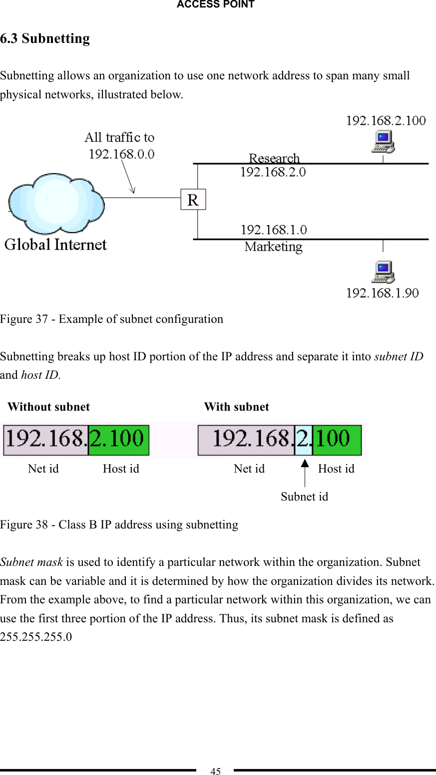 ACCESS POINT  45 6.3 Subnetting  Subnetting allows an organization to use one network address to span many small physical networks, illustrated below.  Figure 37 - Example of subnet configuration  Subnetting breaks up host ID portion of the IP address and separate it into subnet ID and host ID.       Figure 38 - Class B IP address using subnetting  Subnet mask is used to identify a particular network within the organization. Subnet mask can be variable and it is determined by how the organization divides its network. From the example above, to find a particular network within this organization, we can use the first three portion of the IP address. Thus, its subnet mask is defined as 255.255.255.0  Without subnet  With subnet Net id  Host id  Net id  Host id Subnet id 