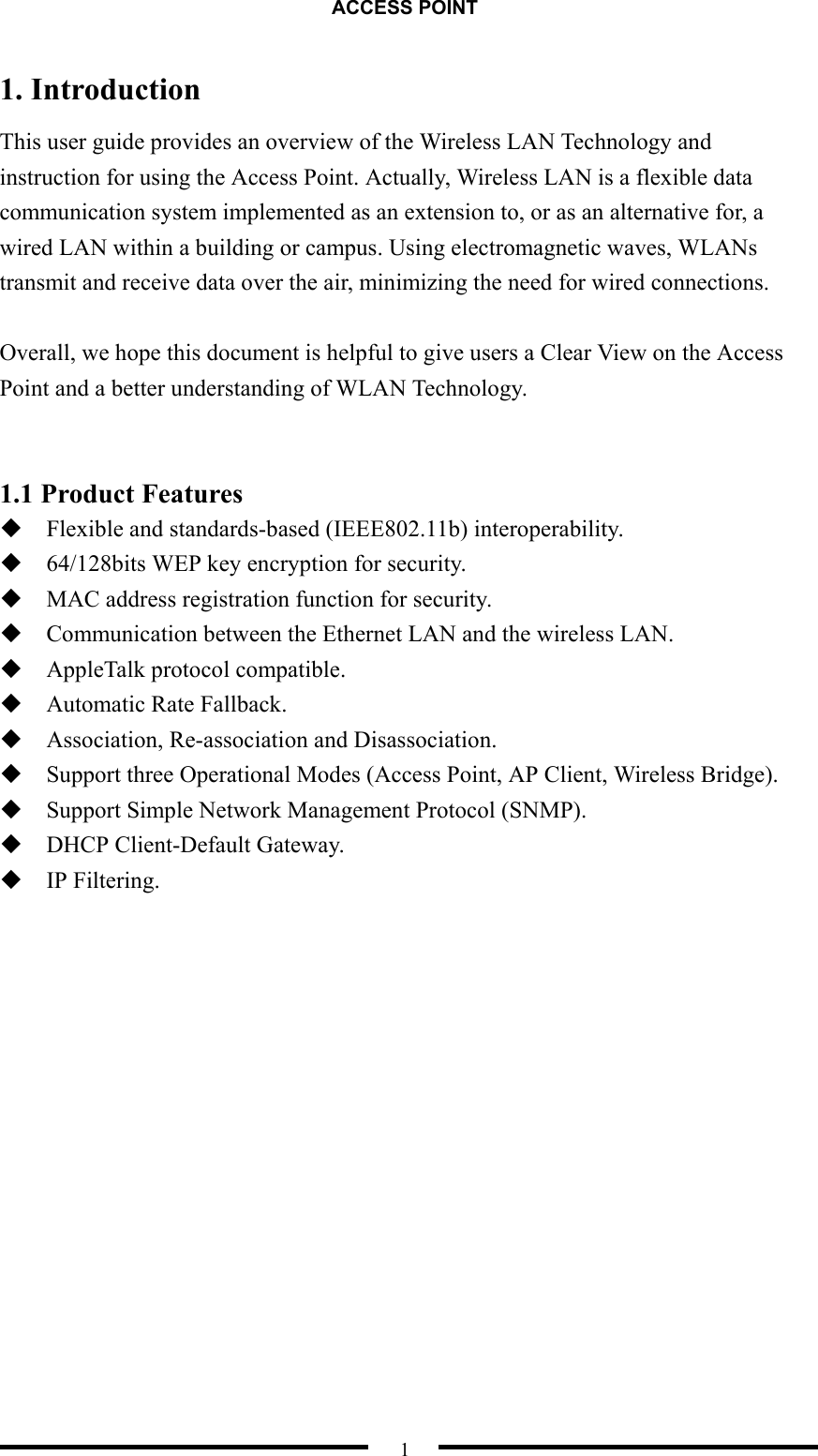 ACCESS POINT  1 1. Introduction This user guide provides an overview of the Wireless LAN Technology and instruction for using the Access Point. Actually, Wireless LAN is a flexible data communication system implemented as an extension to, or as an alternative for, a wired LAN within a building or campus. Using electromagnetic waves, WLANs transmit and receive data over the air, minimizing the need for wired connections.  Overall, we hope this document is helpful to give users a Clear View on the Access Point and a better understanding of WLAN Technology.   1.1 Product Features  Flexible and standards-based (IEEE802.11b) interoperability.  64/128bits WEP key encryption for security.  MAC address registration function for security.  Communication between the Ethernet LAN and the wireless LAN.  AppleTalk protocol compatible.  Automatic Rate Fallback.  Association, Re-association and Disassociation.  Support three Operational Modes (Access Point, AP Client, Wireless Bridge).  Support Simple Network Management Protocol (SNMP).  DHCP Client-Default Gateway.  IP Filtering.  