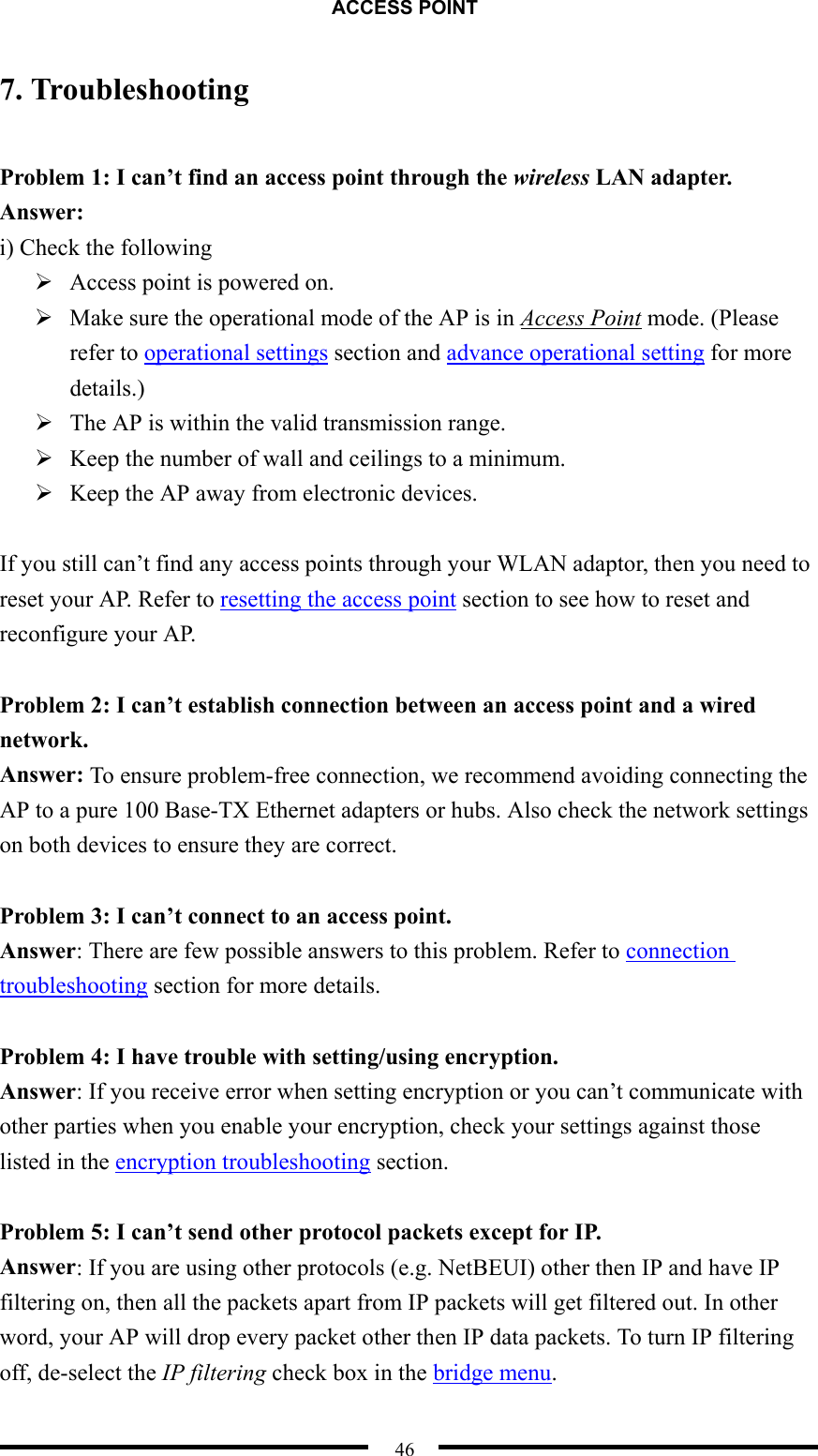 ACCESS POINT  46 7. Troubleshooting  Problem 1: I can’t find an access point through the wireless LAN adapter. Answer: i) Check the following  Access point is powered on.  Make sure the operational mode of the AP is in Access Point mode. (Please refer to operational settings section and advance operational setting for more details.)  The AP is within the valid transmission range.  Keep the number of wall and ceilings to a minimum.  Keep the AP away from electronic devices.  If you still can’t find any access points through your WLAN adaptor, then you need to reset your AP. Refer to resetting the access point section to see how to reset and reconfigure your AP.  Problem 2: I can’t establish connection between an access point and a wired network. Answer: To ensure problem-free connection, we recommend avoiding connecting the AP to a pure 100 Base-TX Ethernet adapters or hubs. Also check the network settings on both devices to ensure they are correct.  Problem 3: I can’t connect to an access point. Answer: There are few possible answers to this problem. Refer to connection troubleshooting section for more details.    Problem 4: I have trouble with setting/using encryption. Answer: If you receive error when setting encryption or you can’t communicate with other parties when you enable your encryption, check your settings against those listed in the encryption troubleshooting section.  Problem 5: I can’t send other protocol packets except for IP.   Answer: If you are using other protocols (e.g. NetBEUI) other then IP and have IP filtering on, then all the packets apart from IP packets will get filtered out. In other word, your AP will drop every packet other then IP data packets. To turn IP filtering off, de-select the IP filtering check box in the bridge menu. 